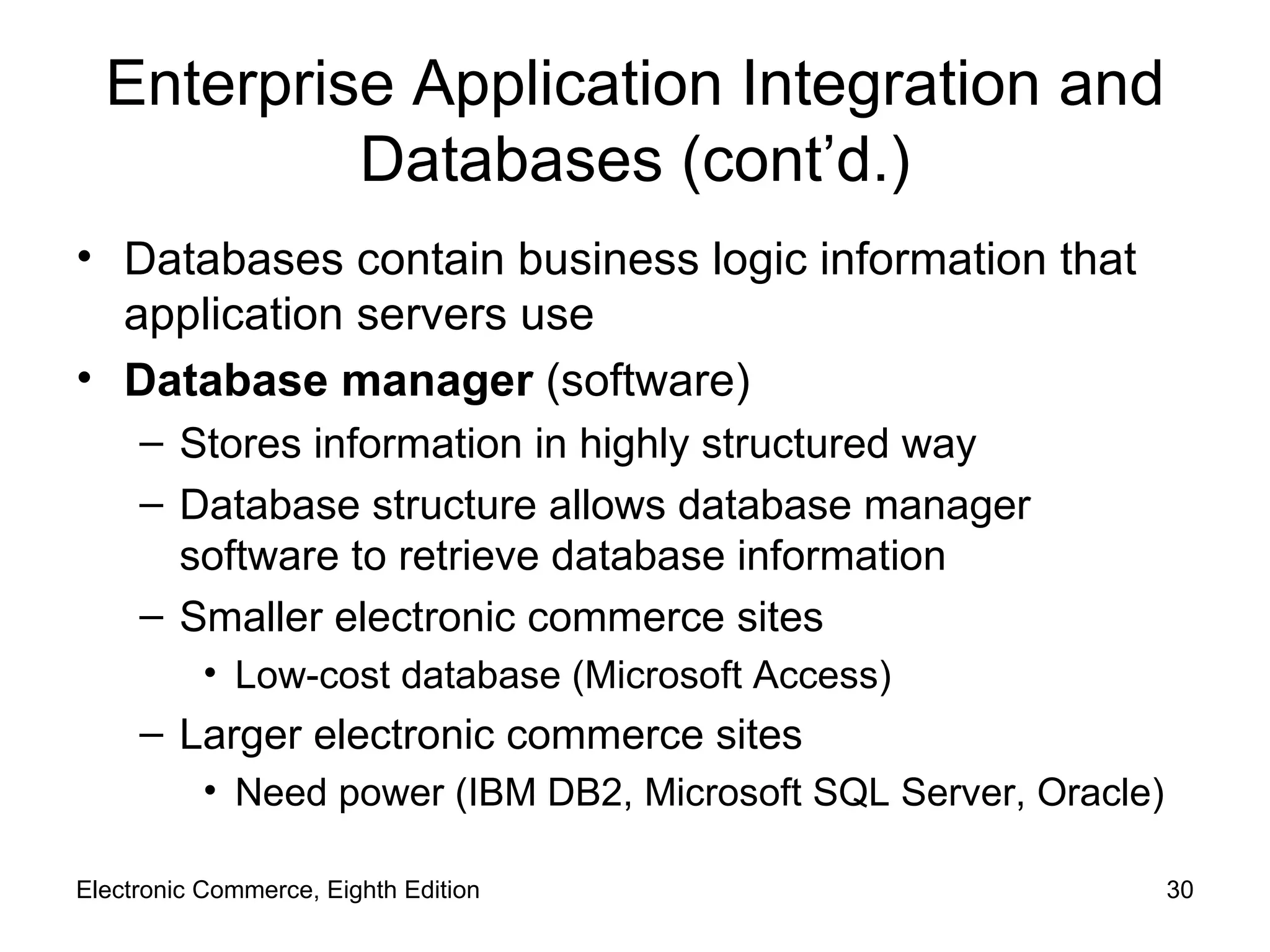 Enterprise Application Integration and Databases (cont’d.) Databases contain business logic information that application servers use Database manager  (software) Stores information in highly structured way Database structure allows database manager software to retrieve database information Smaller electronic commerce sites  Low-cost database (Microsoft Access) Larger electronic commerce sites  Need power (IBM DB2, Microsoft SQL Server, Oracle) Electronic Commerce, Eighth Edition 