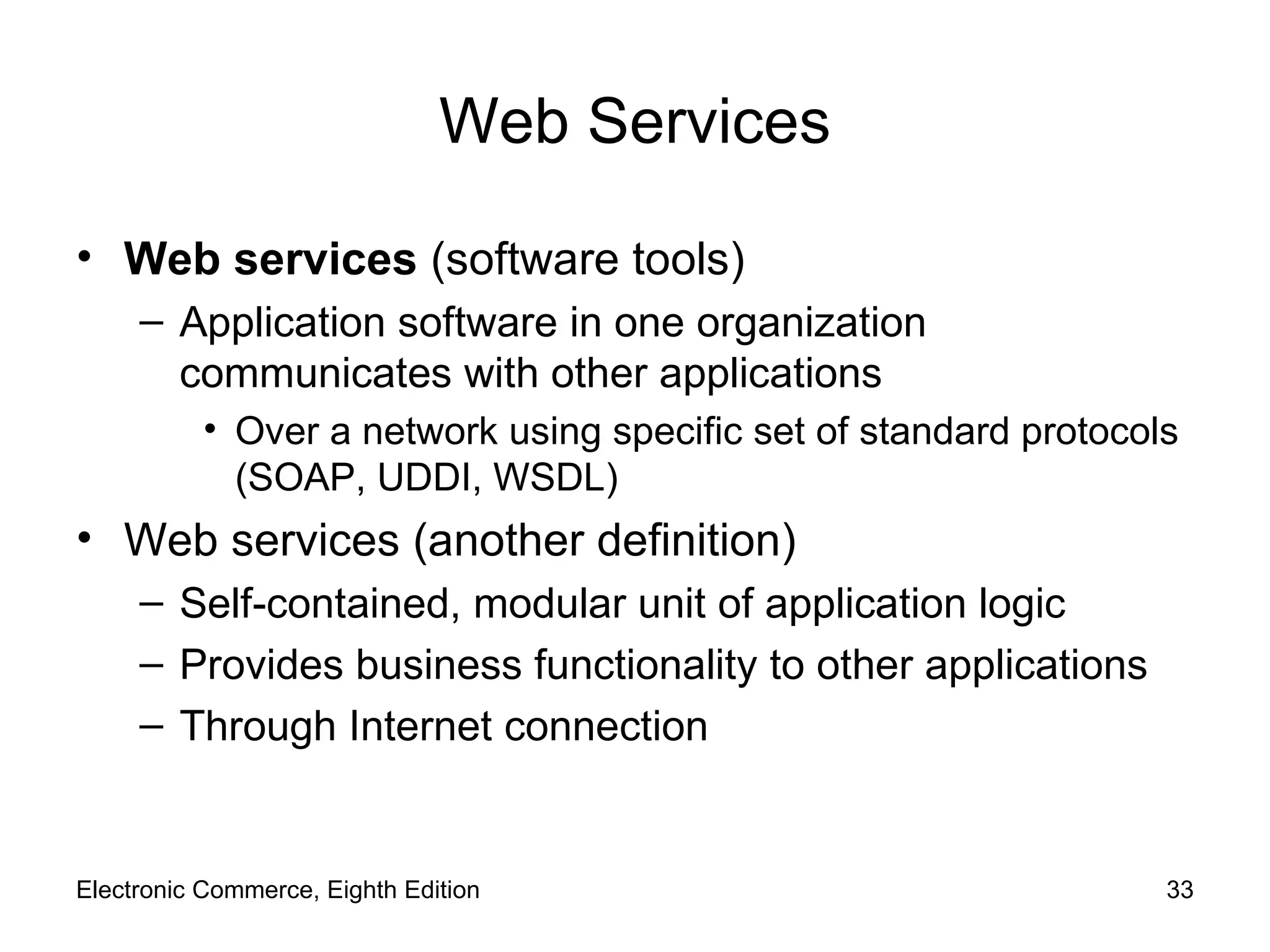 Web Services Web services  (software tools) Application software in one organization communicates with other applications Over a network using specific set of standard protocols (SOAP, UDDI, WSDL) Web services (another definition) Self-contained, modular unit of application logic Provides business functionality to other applications Through Internet connection Electronic Commerce, Eighth Edition 