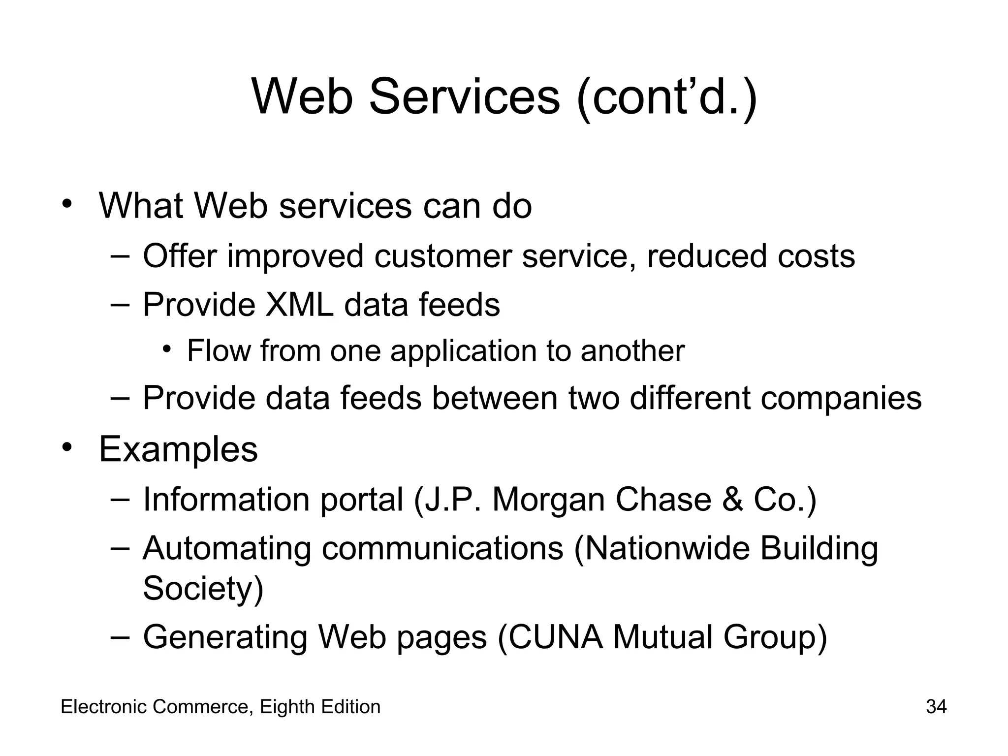 Web Services (cont’d.) What Web services can do Offer improved customer service, reduced costs Provide XML data feeds Flow from one application to another  Provide data feeds between two different companies Examples Information portal (J.P. Morgan Chase & Co.) Automating communications (Nationwide Building Society) Generating Web pages (CUNA Mutual Group) Electronic Commerce, Eighth Edition 