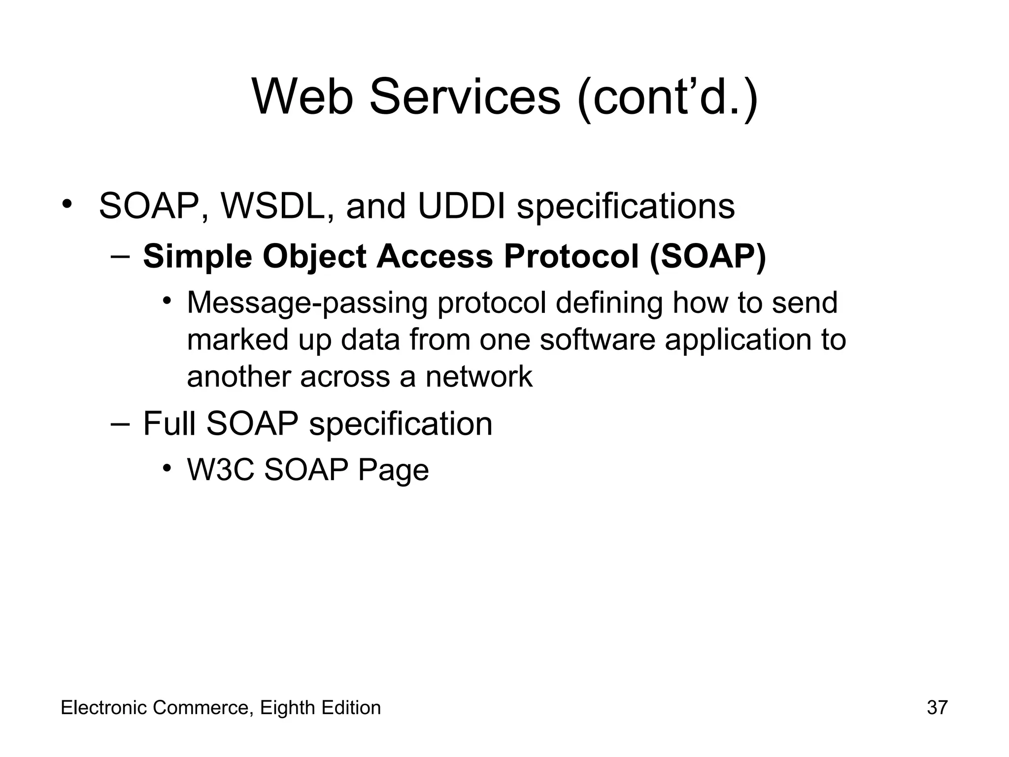 Web Services (cont’d.) SOAP, WSDL, and UDDI specifications Simple Object Access Protocol (SOAP) Message-passing protocol defining how to send marked up data from one software application to another across a network Full SOAP specification W3C SOAP Page Electronic Commerce, Eighth Edition 