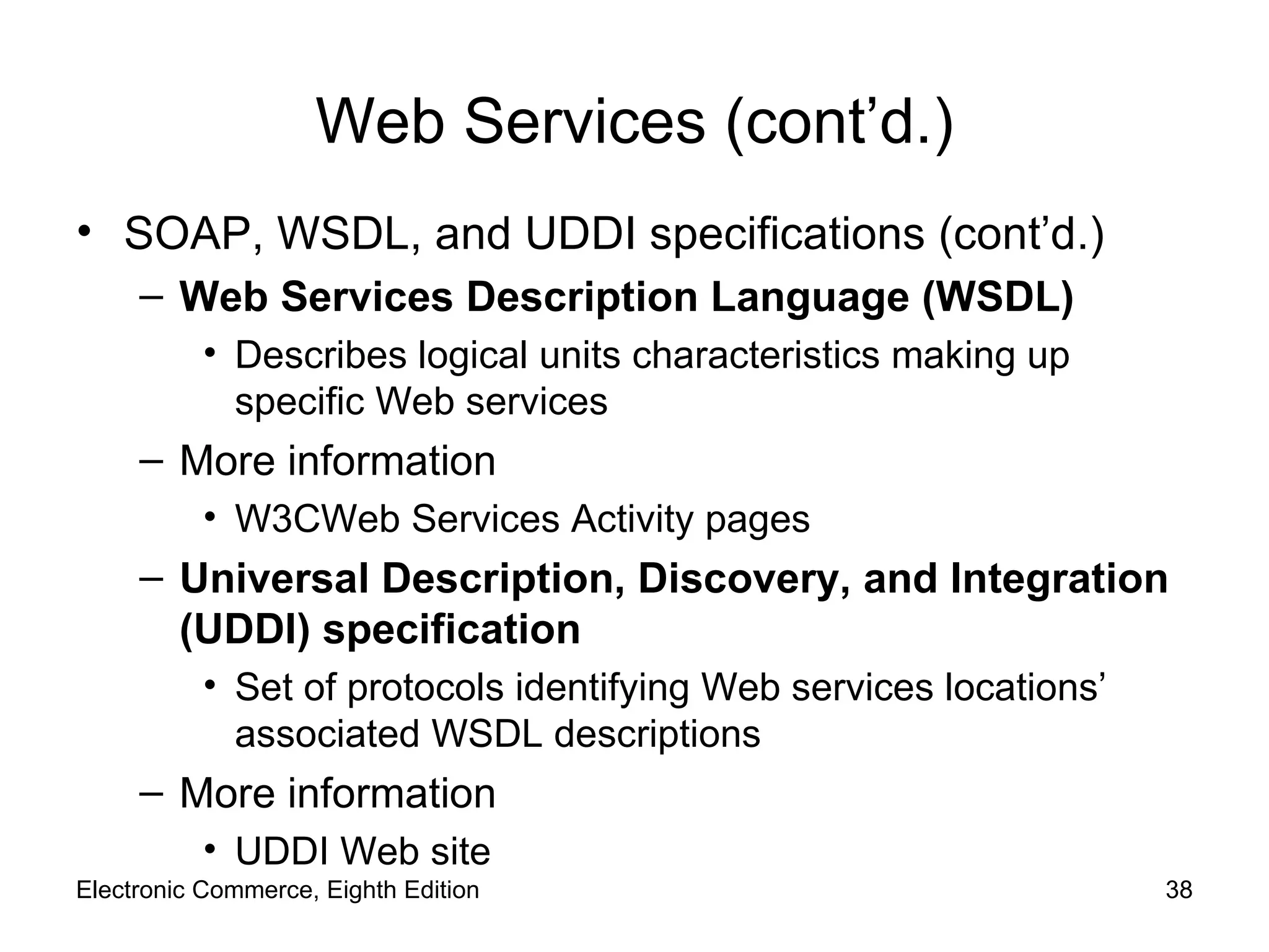 Web Services (cont’d.) SOAP, WSDL, and UDDI specifications (cont’d.) Web Services Description Language (WSDL) Describes logical units characteristics making up specific Web services More information W3CWeb Services Activity pages Universal Description, Discovery, and Integration (UDDI) specification Set of protocols identifying Web services locations’ associated WSDL descriptions More information UDDI Web site  Electronic Commerce, Eighth Edition 