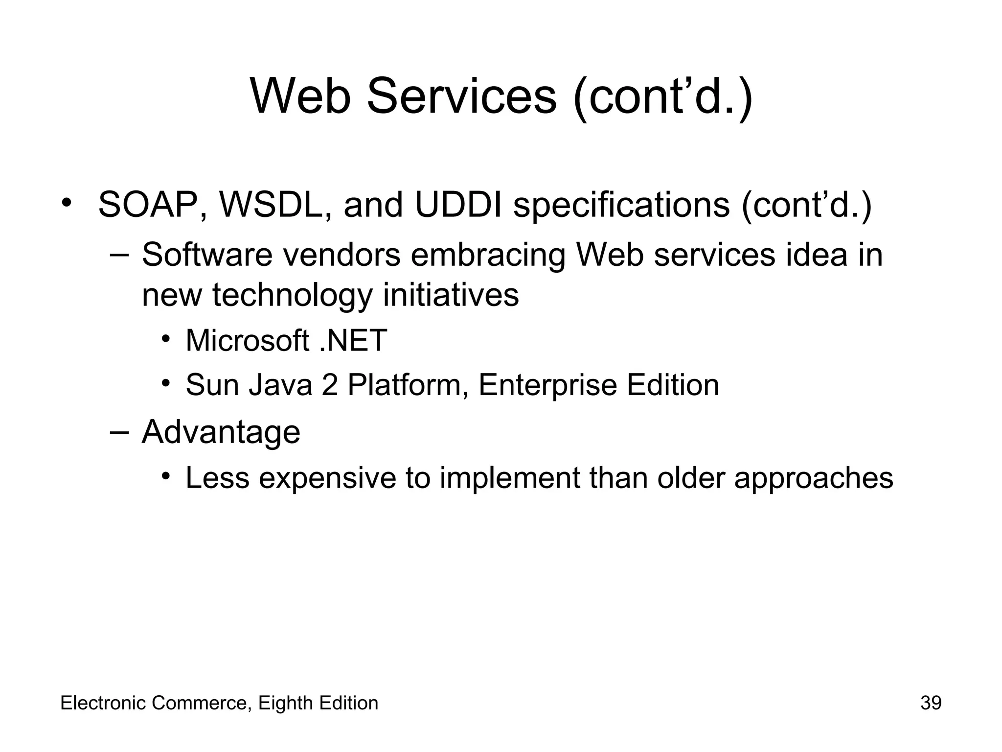 Web Services (cont’d.) SOAP, WSDL, and UDDI specifications (cont’d.) Software vendors embracing Web services idea in new technology initiatives Microsoft .NET  Sun Java 2 Platform, Enterprise Edition Advantage Less expensive to implement than older approaches Electronic Commerce, Eighth Edition 