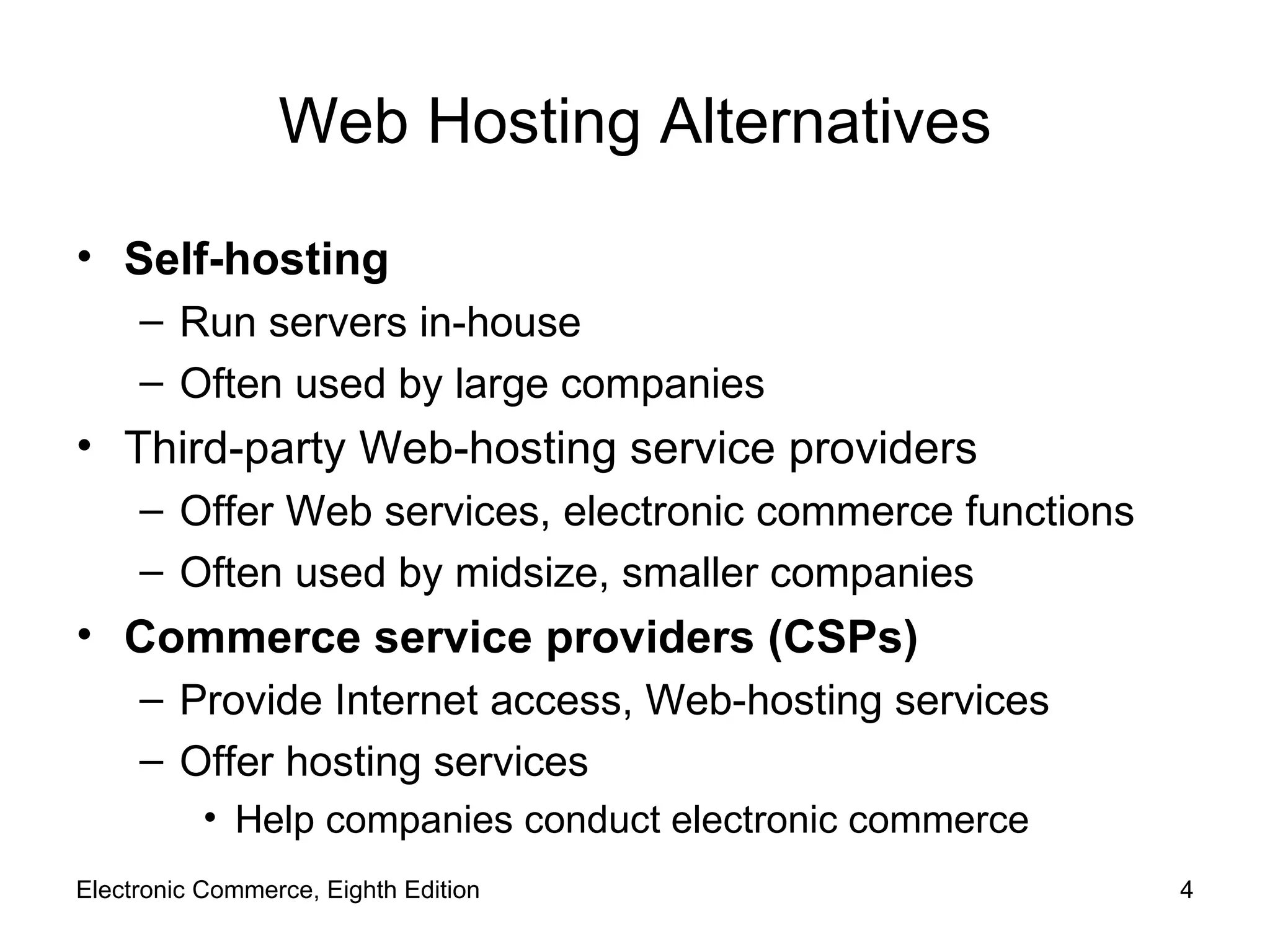 Web Hosting Alternatives Self-hosting Run servers in-house Often used by large companies Third-party Web-hosting service providers Offer Web services, electronic commerce functions Often used by midsize, smaller companies Commerce service providers (CSPs) Provide Internet access, Web-hosting services Offer hosting services Help companies conduct electronic commerce Electronic Commerce, Eighth Edition 