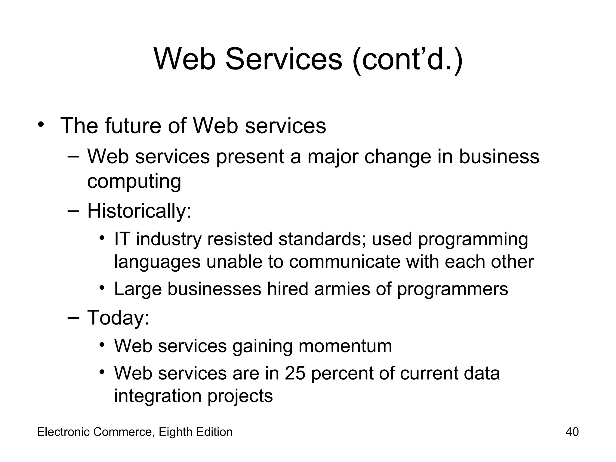 Web Services (cont’d.) The future of Web services Web services present a major change in business computing Historically: IT industry resisted standards; used programming languages unable to communicate with each other Large businesses hired armies of programmers Today: Web services gaining momentum Web services are in 25 percent of current data integration projects Electronic Commerce, Eighth Edition 