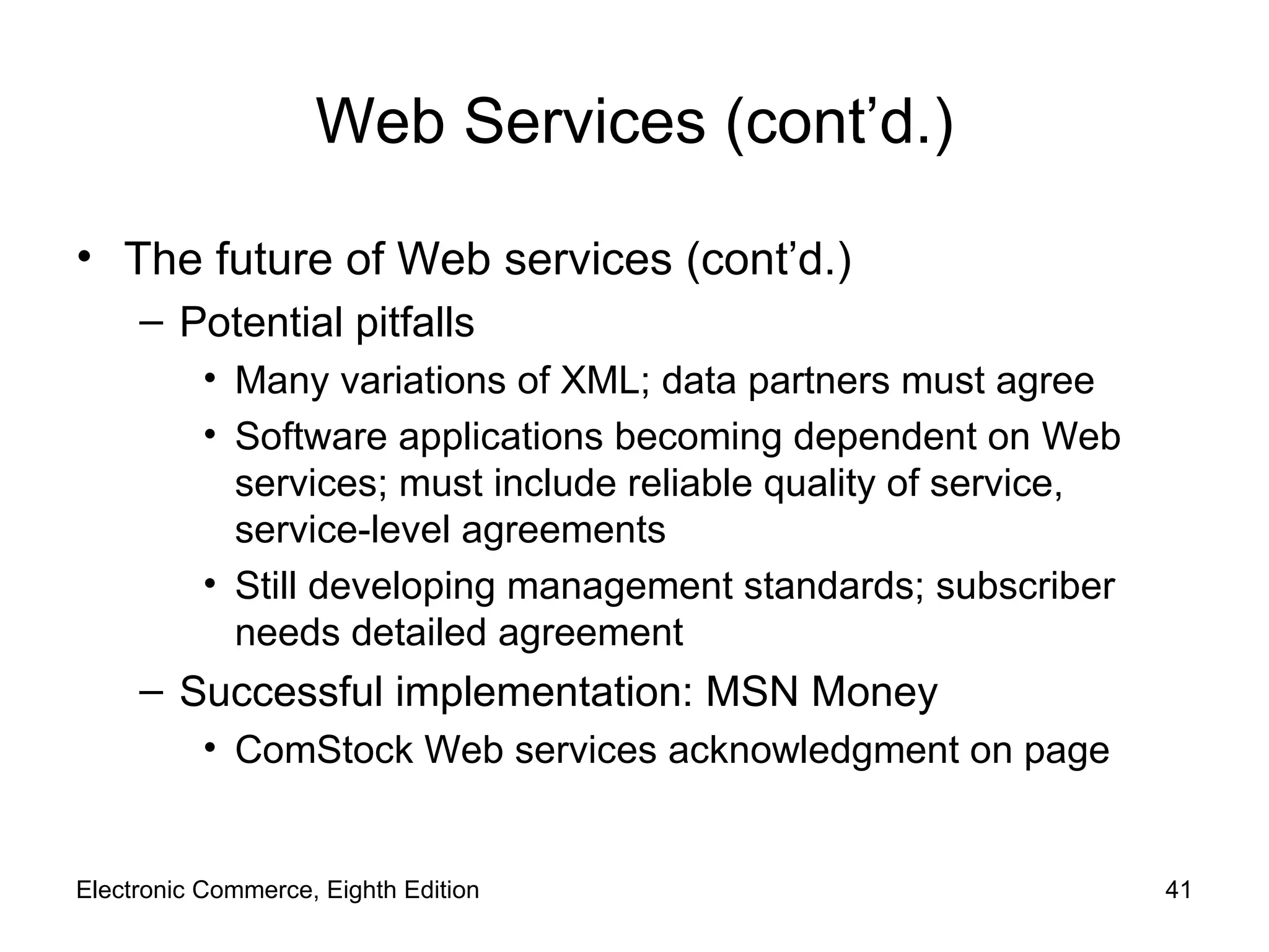 Web Services (cont’d.) The future of Web services (cont’d.) Potential pitfalls Many variations of XML; data partners must agree Software applications becoming dependent on Web services; must include reliable quality of service, service-level agreements Still developing management standards; subscriber needs detailed agreement Successful implementation: MSN Money ComStock Web services acknowledgment on page Electronic Commerce, Eighth Edition 