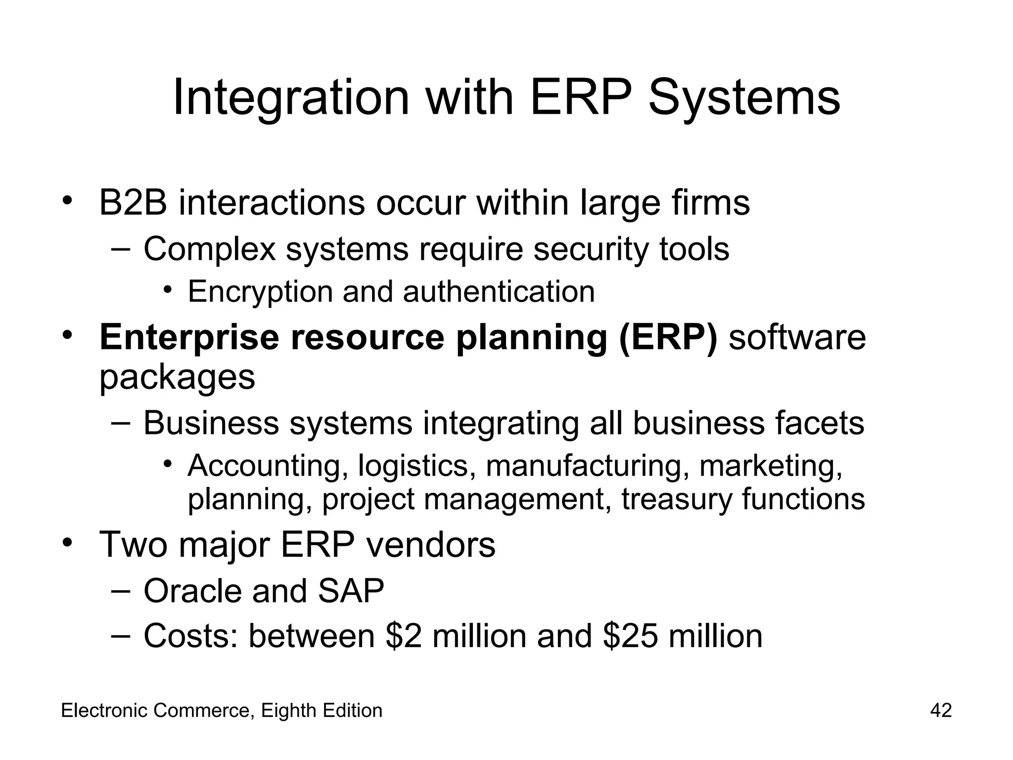 Integration with ERP Systems B2B interactions occur within large firms Complex systems require security tools Encryption and authentication Enterprise resource planning (ERP)  software packages Business systems integrating all business facets Accounting, logistics, manufacturing, marketing, planning, project management, treasury functions Two major ERP vendors Oracle and SAP Costs: between $2 million and $25 million Electronic Commerce, Eighth Edition 