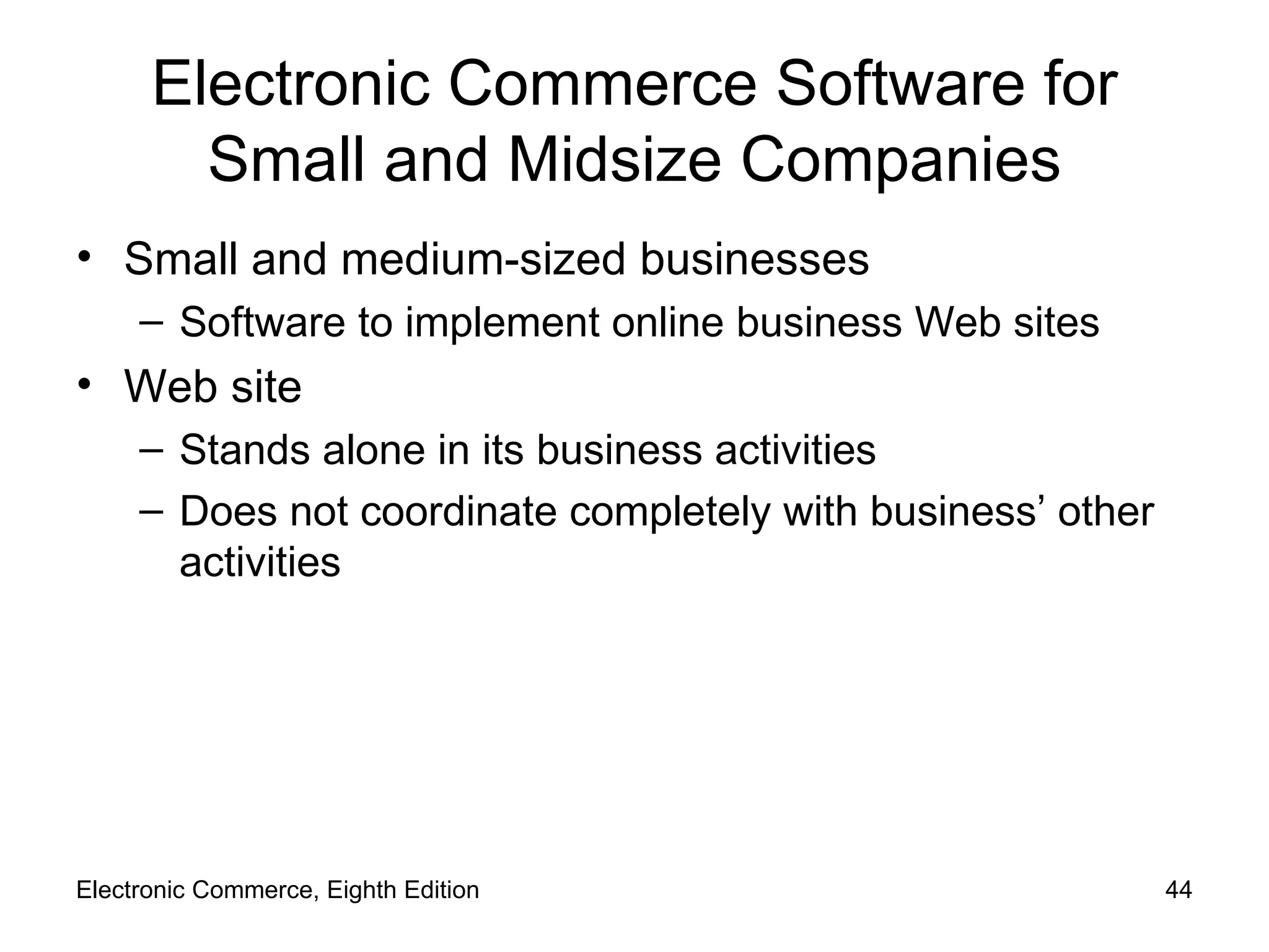 Electronic Commerce Software for Small and Midsize Companies Small and medium-sized businesses Software to implement online business Web sites Web site Stands alone in its business activities Does not coordinate completely with business’ other activities Electronic Commerce, Eighth Edition 