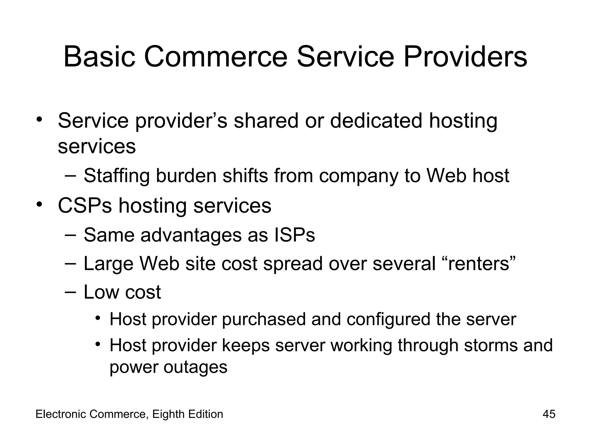 Basic Commerce Service Providers Service provider’s shared or dedicated hosting services Staffing burden shifts from company to Web host CSPs hosting services Same advantages as ISPs Large Web site cost spread over several “renters”  Low cost Host provider purchased and configured the server Host provider keeps server working through storms and power outages Electronic Commerce, Eighth Edition 
