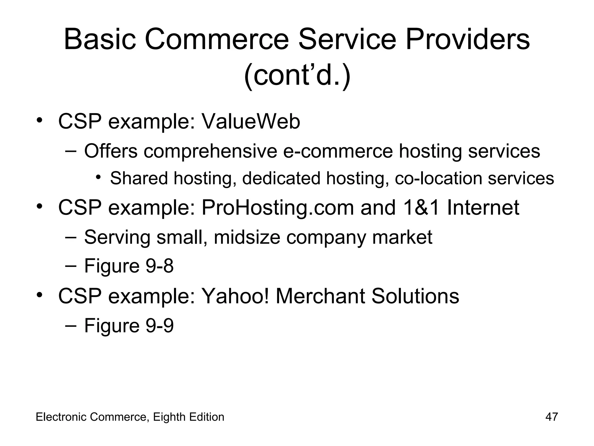 Basic Commerce Service Providers (cont’d.) CSP example: ValueWeb Offers comprehensive e-commerce hosting services Shared hosting, dedicated hosting, co-location services CSP example: ProHosting.com and 1&1 Internet Serving small, midsize company market Figure 9-8 CSP example: Yahoo! Merchant Solutions Figure 9-9 Electronic Commerce, Eighth Edition 