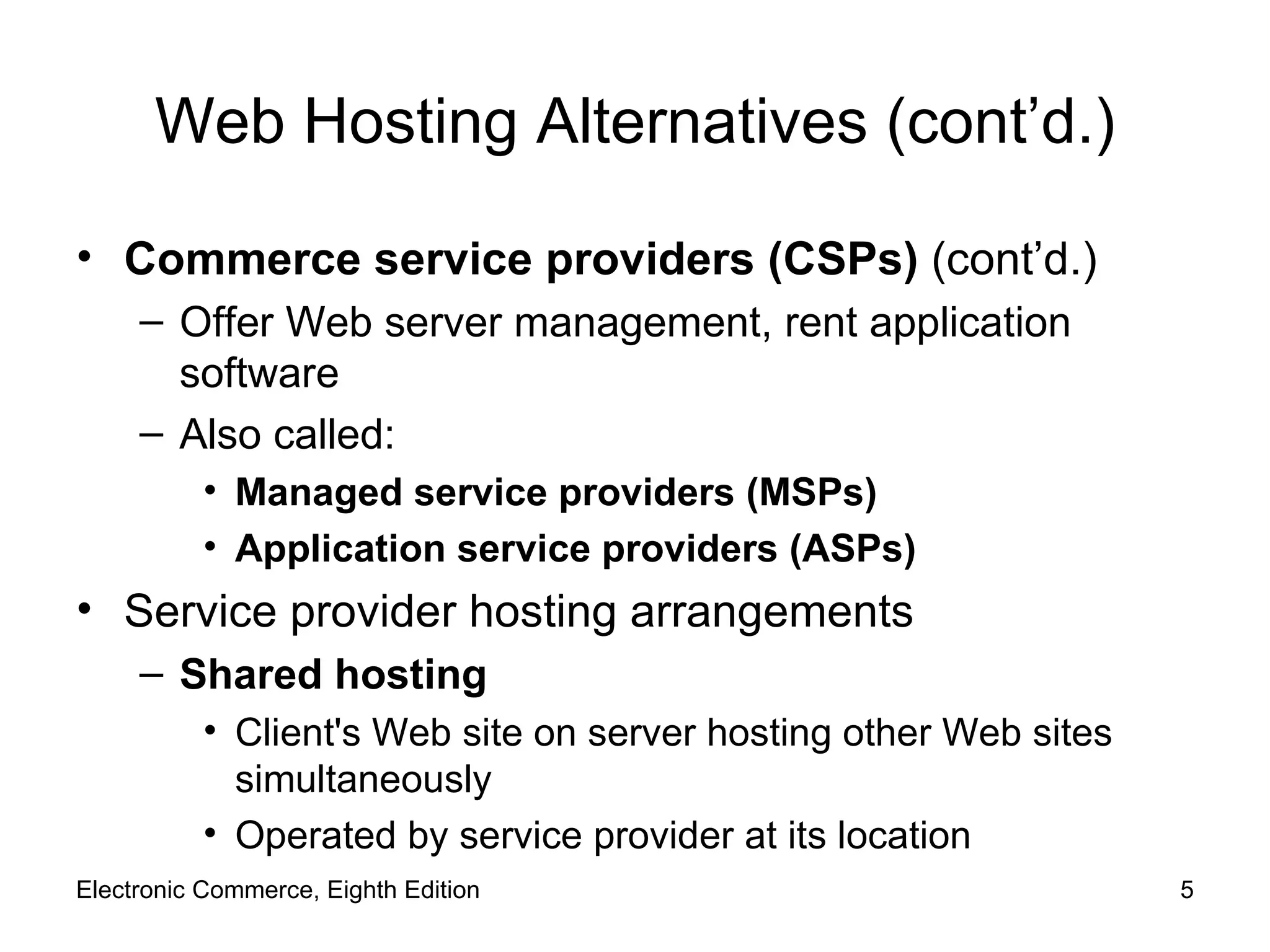 Web Hosting Alternatives (cont’d.) Commerce service providers (CSPs)  (cont’d.) Offer Web server management, rent application software Also called: Managed service providers (MSPs) Application service providers (ASPs) Service provider hosting arrangements Shared hosting Client's Web site on server hosting other Web sites simultaneously Operated by service provider at its location Electronic Commerce, Eighth Edition 