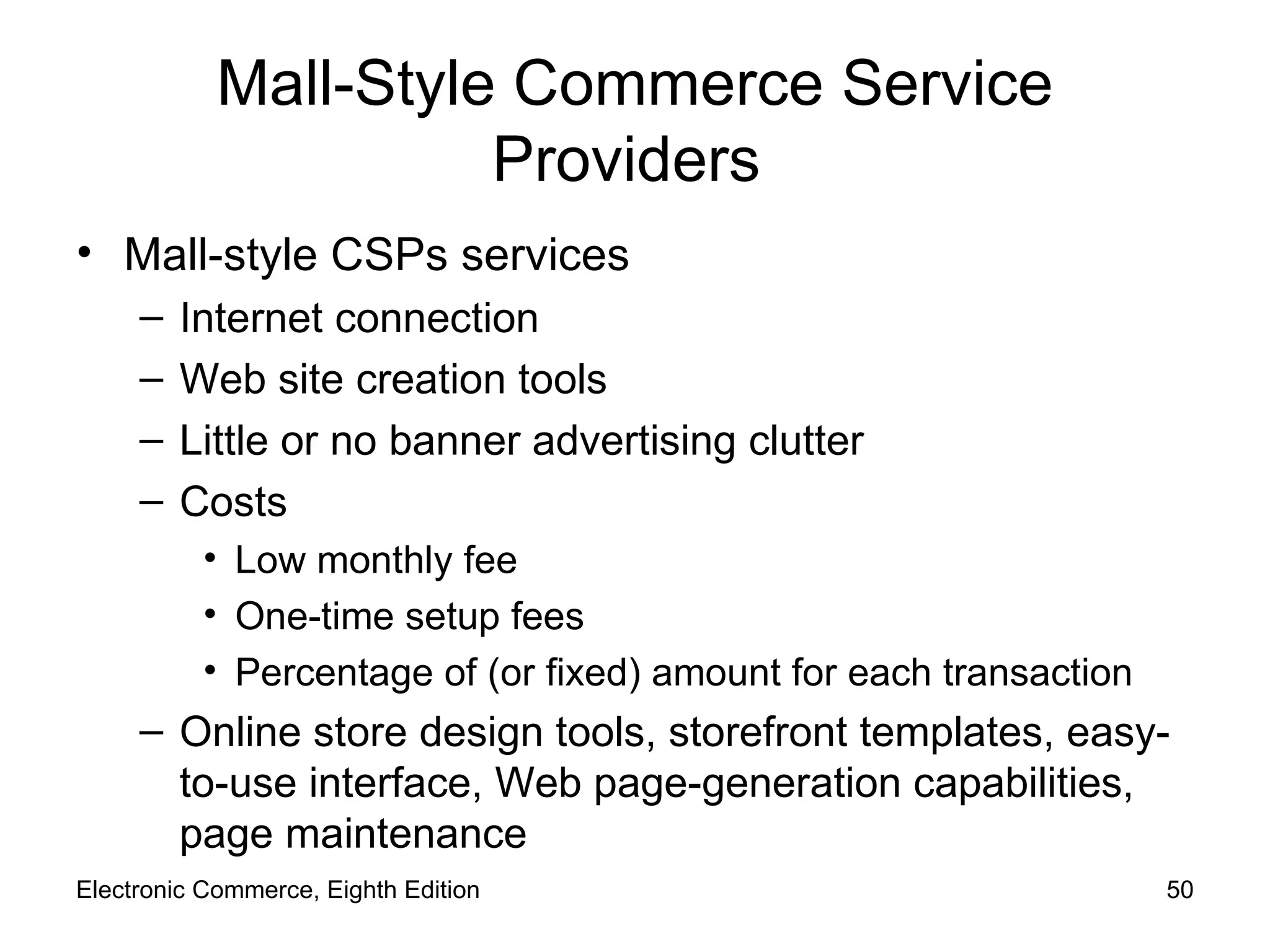 Mall-Style Commerce Service Providers  Mall-style CSPs services Internet connection Web site creation tools Little or no banner advertising clutter Costs Low monthly fee One-time setup fees Percentage of (or fixed) amount for each transaction Online store design tools, storefront templates, easy-to-use interface, Web page-generation capabilities, page maintenance Electronic Commerce, Eighth Edition 
