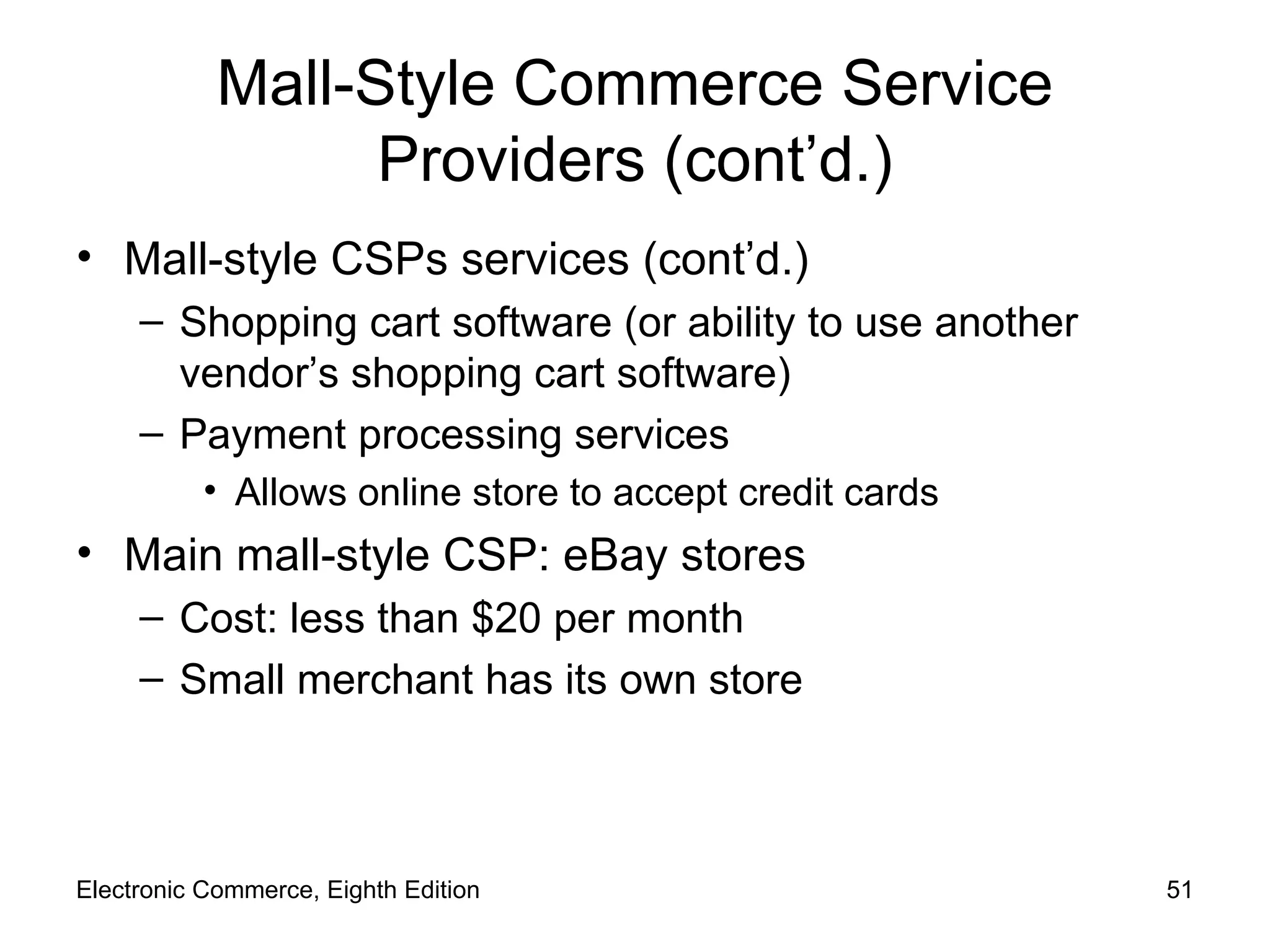 Mall-Style Commerce Service Providers (cont’d.) Mall-style CSPs services (cont’d.) Shopping cart software (or ability to use another vendor’s shopping cart software) Payment processing services  Allows online store to accept credit cards Main mall-style CSP: eBay stores Cost: less than $20 per month Small merchant has its own store Electronic Commerce, Eighth Edition 