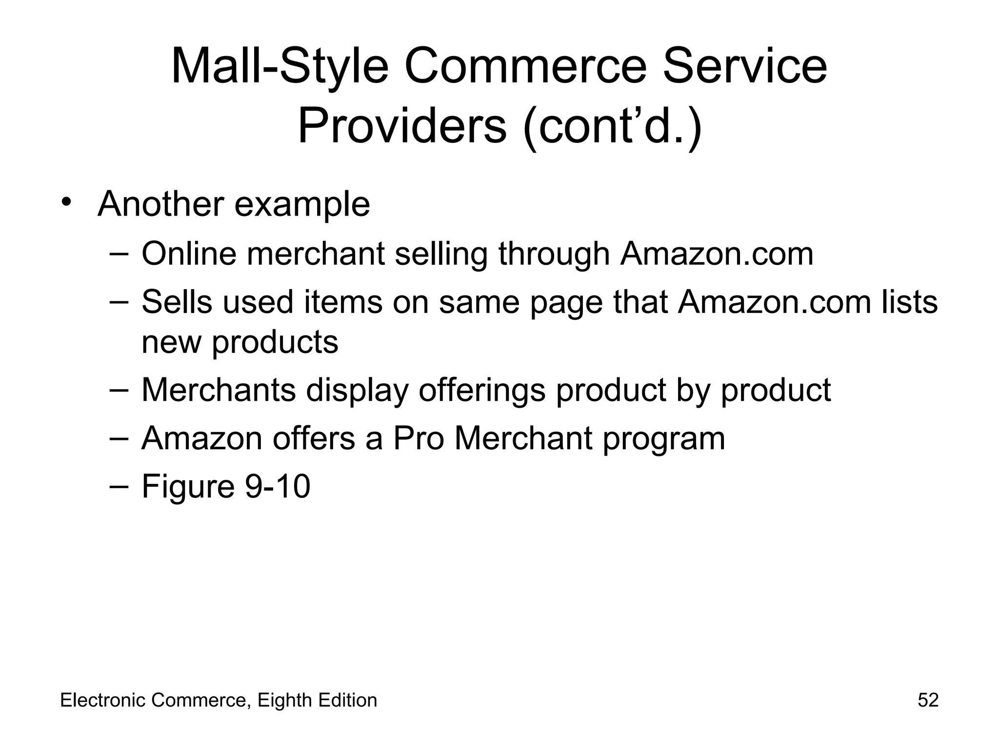 Mall-Style Commerce Service Providers (cont’d.) Another example Online merchant selling through Amazon.com Sells used items on same page that Amazon.com lists new products Merchants display offerings product by product Amazon offers a Pro Merchant program Figure 9-10 Electronic Commerce, Eighth Edition 