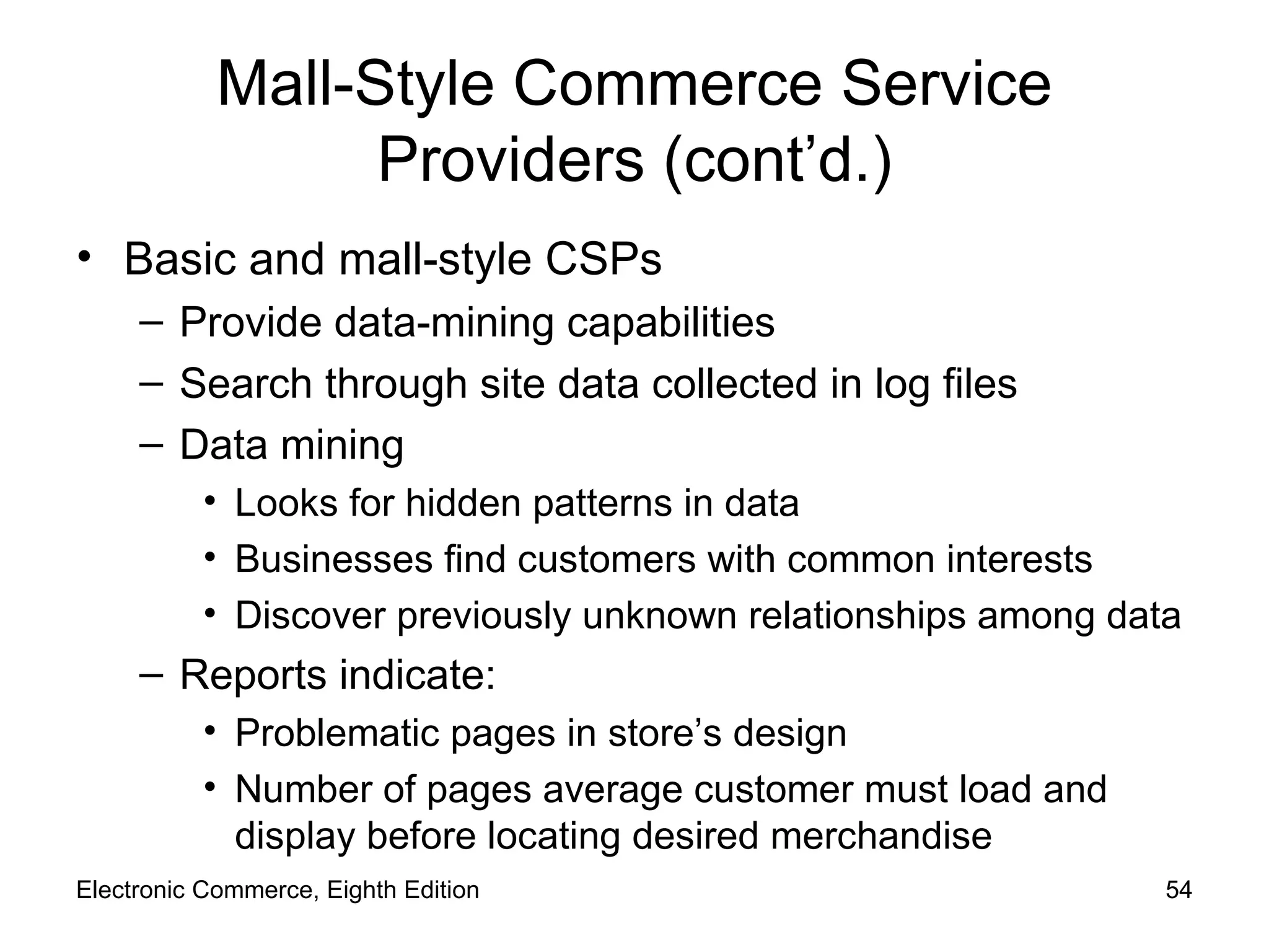 Mall-Style Commerce Service Providers (cont’d.) Basic and mall-style CSPs  Provide data-mining capabilities Search through site data collected in log files Data mining Looks for hidden patterns in data Businesses find customers with common interests  Discover previously unknown relationships among data Reports indicate: Problematic pages in store’s design Number of pages average customer must load and display before locating desired merchandise Electronic Commerce, Eighth Edition 