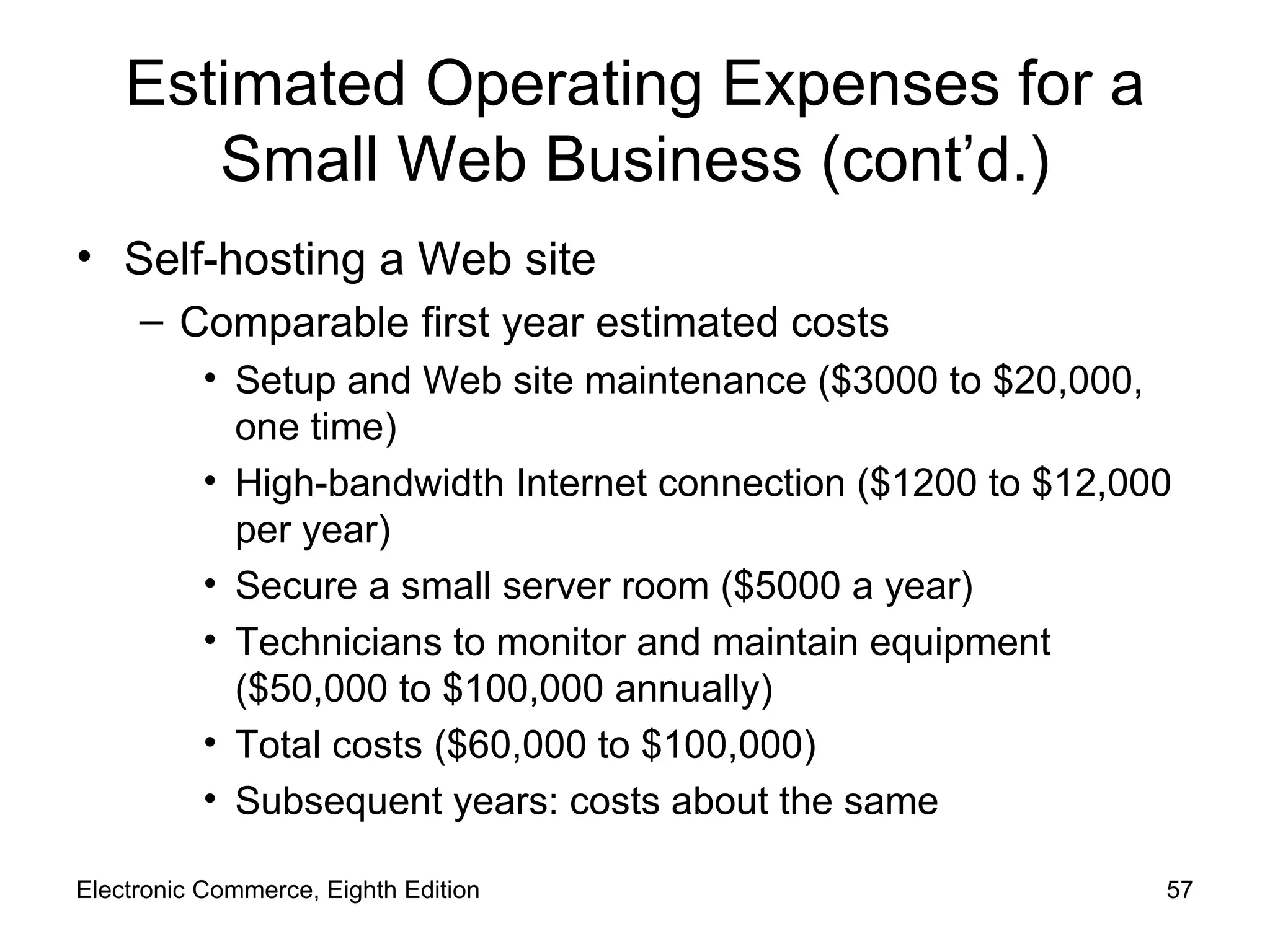 Estimated Operating Expenses for a Small Web Business (cont’d.) Self-hosting a Web site Comparable first year estimated costs Setup and Web site maintenance ($3000 to $20,000, one time) High-bandwidth Internet connection ($1200 to $12,000 per year) Secure a small server room ($5000 a year) Technicians to monitor and maintain equipment ($50,000 to $100,000 annually) Total costs ($60,000 to $100,000) Subsequent years: costs about the same Electronic Commerce, Eighth Edition 