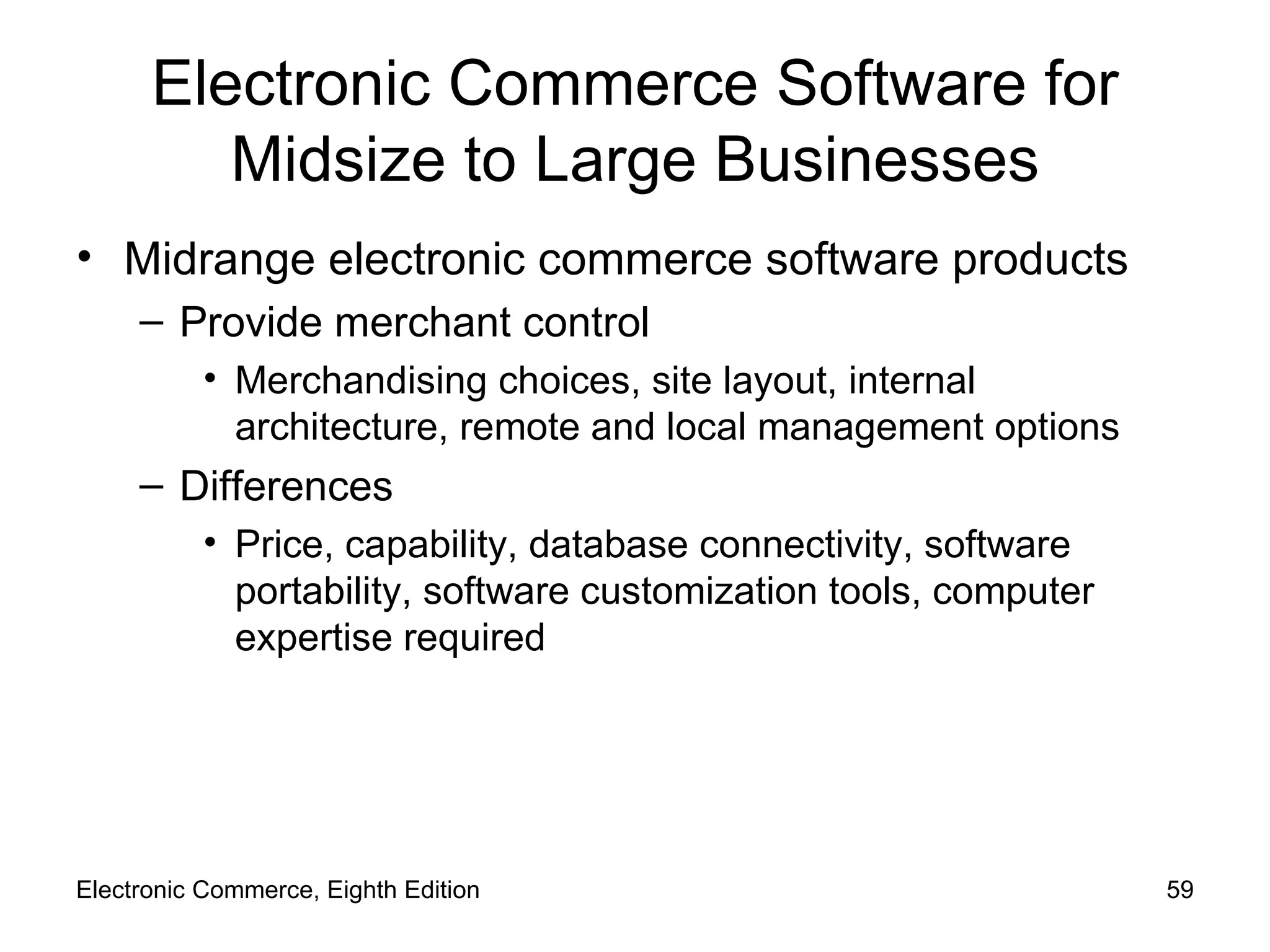 Electronic Commerce Software for Midsize to Large Businesses Midrange electronic commerce software products Provide merchant control Merchandising choices, site layout, internal architecture, remote and local management options Differences Price, capability, database connectivity, software portability, software customization tools, computer expertise required Electronic Commerce, Eighth Edition 