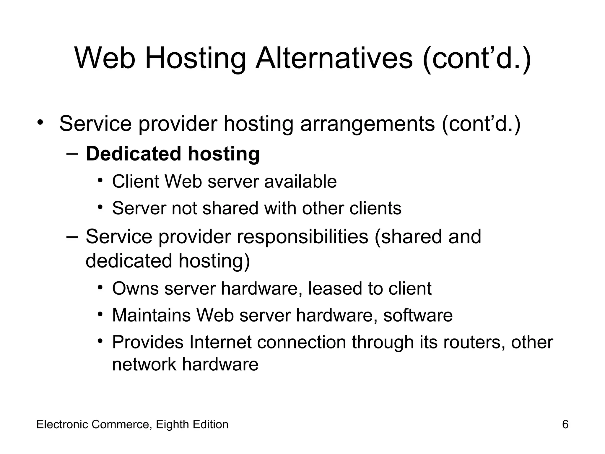 Web Hosting Alternatives (cont’d.) Service provider hosting arrangements (cont’d.) Dedicated hosting Client Web server available Server not shared with other clients Service provider responsibilities (shared and dedicated hosting) Owns server hardware, leased to client Maintains Web server hardware, software Provides Internet connection through its routers, other network hardware Electronic Commerce, Eighth Edition 