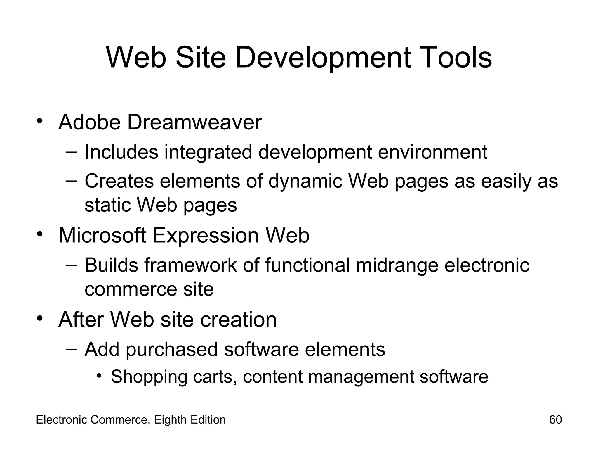 Web Site Development Tools Adobe Dreamweaver Includes integrated development environment Creates elements of dynamic Web pages as easily as static Web pages Microsoft Expression Web Builds framework of functional midrange electronic commerce site After Web site creation  Add purchased software elements Shopping carts, content management software Electronic Commerce, Eighth Edition 