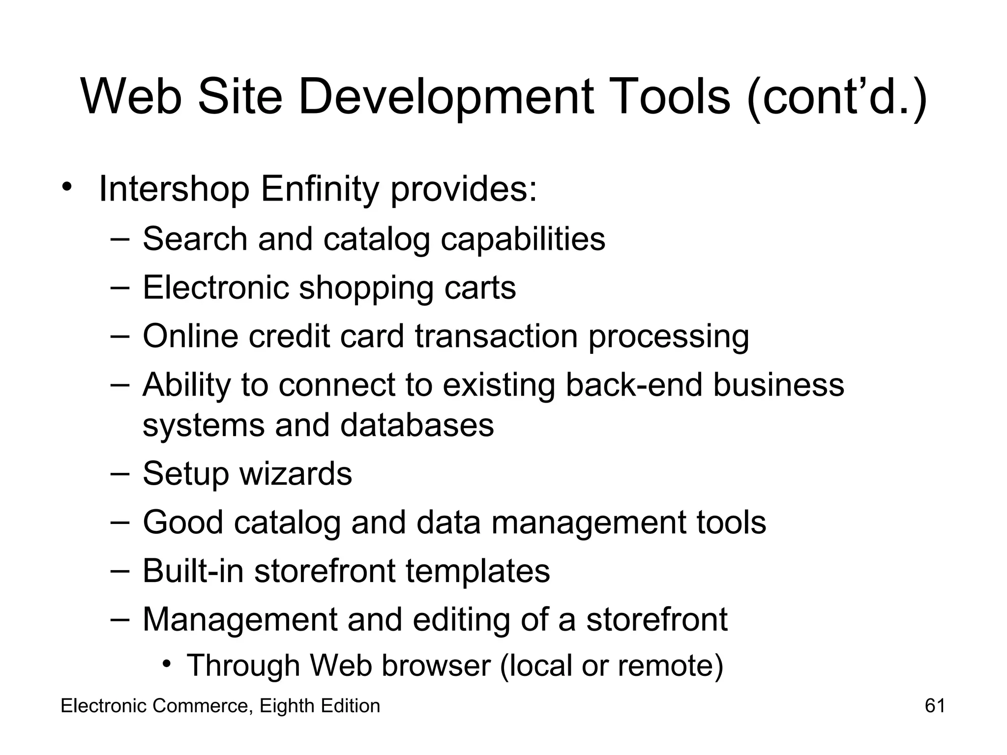Web Site Development Tools (cont’d.) Intershop Enfinity provides: Search and catalog capabilities Electronic shopping carts Online credit card transaction processing Ability to connect to existing back-end business systems and databases Setup wizards Good catalog and data management tools Built-in storefront templates Management and editing of a storefront Through Web browser (local or remote) Electronic Commerce, Eighth Edition 
