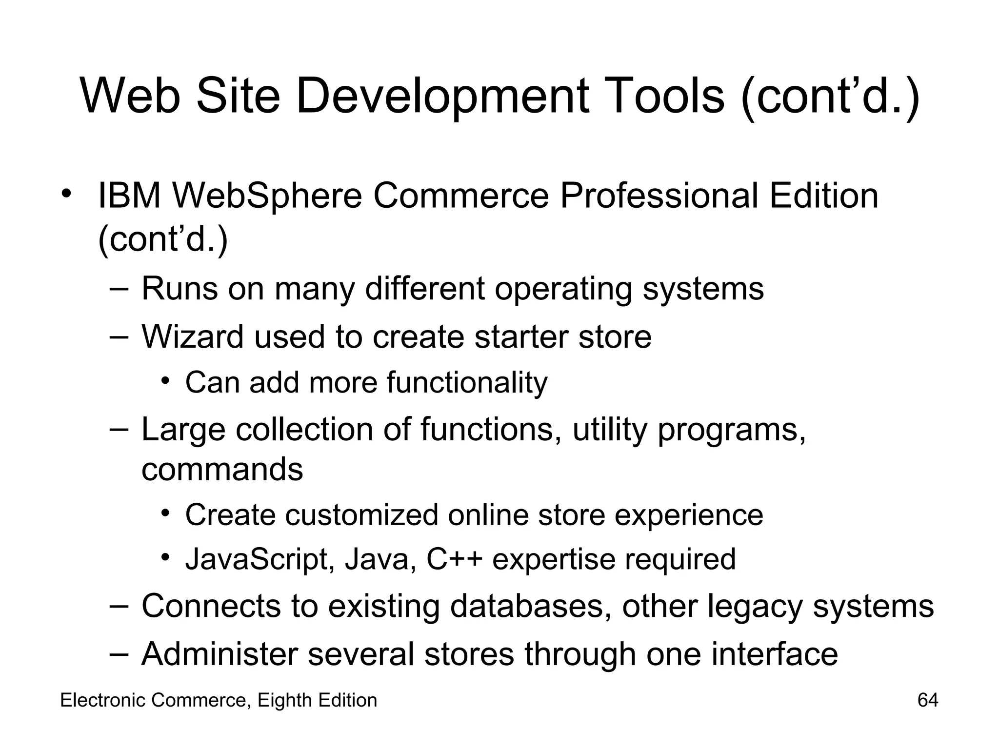 Web Site Development Tools (cont’d.) IBM WebSphere Commerce Professional Edition (cont’d.) Runs on many different operating systems Wizard used to create starter store Can add more functionality Large collection of functions, utility programs, commands Create customized online store experience JavaScript, Java, C++ expertise required Connects to existing databases, other legacy systems Administer several stores through one interface Electronic Commerce, Eighth Edition 