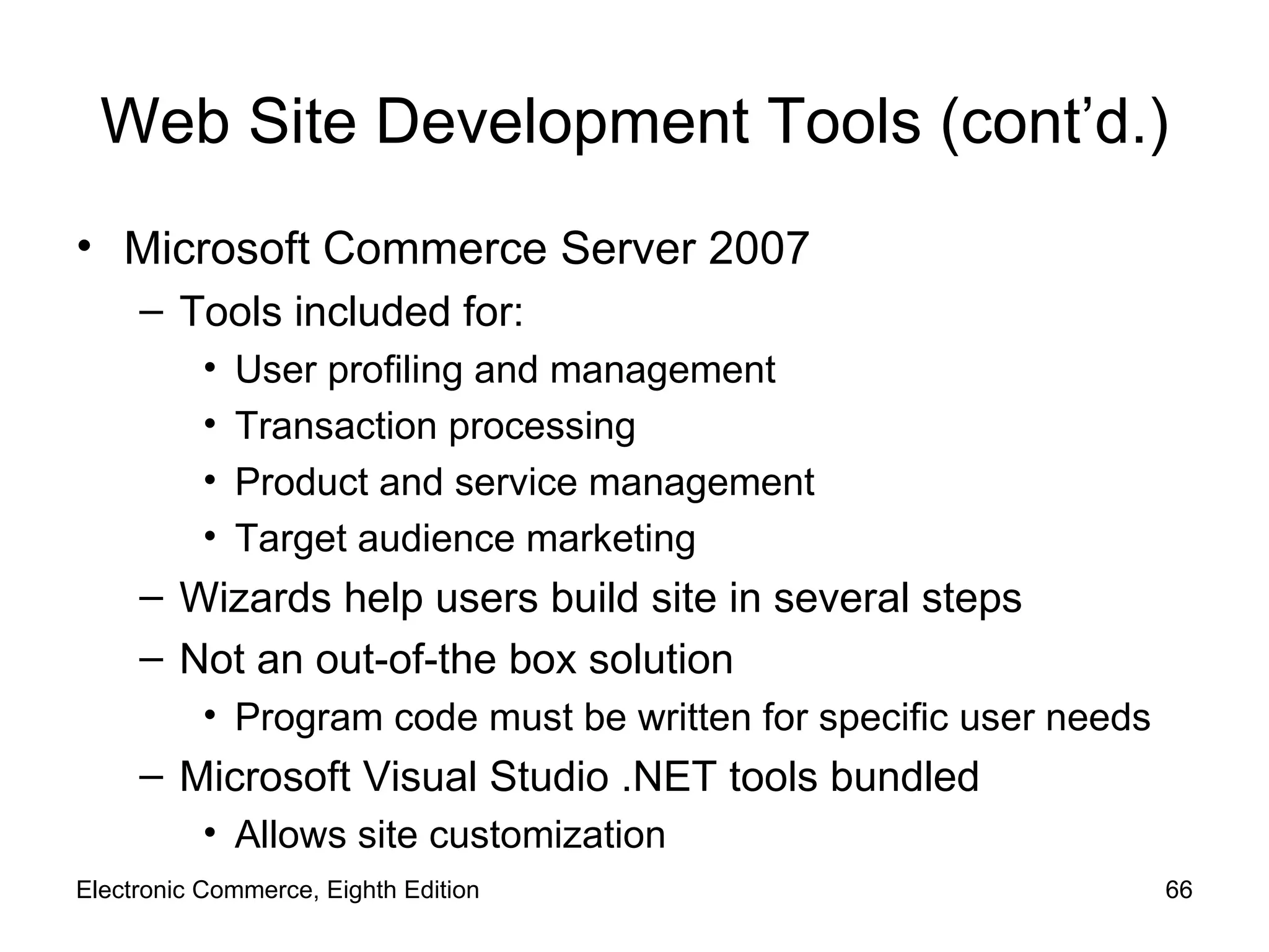 Web Site Development Tools (cont’d.) Microsoft Commerce Server 2007 Tools included for: User profiling and management Transaction processing Product and service management  Target audience marketing Wizards help users build site in several steps Not an out-of-the box solution Program code must be written for specific user needs Microsoft Visual Studio .NET tools bundled Allows site customization Electronic Commerce, Eighth Edition 