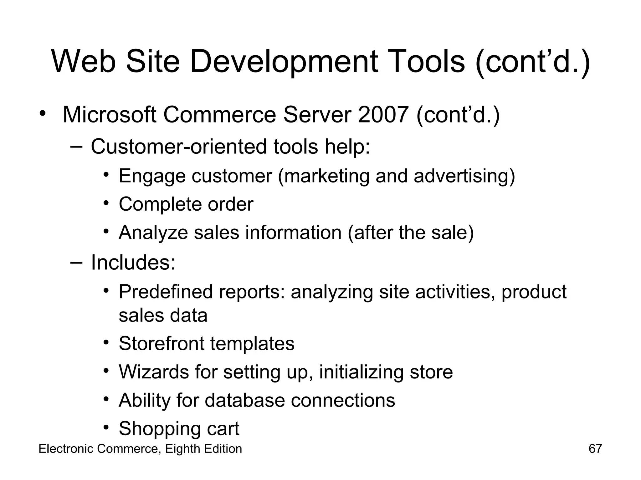 Web Site Development Tools (cont’d.) Microsoft Commerce Server 2007 (cont’d.) Customer-oriented tools help: Engage customer (marketing and advertising) Complete order Analyze sales information (after the sale) Includes: Predefined reports: analyzing site activities, product sales data Storefront templates Wizards for setting up, initializing store Ability for database connections Shopping cart Electronic Commerce, Eighth Edition 