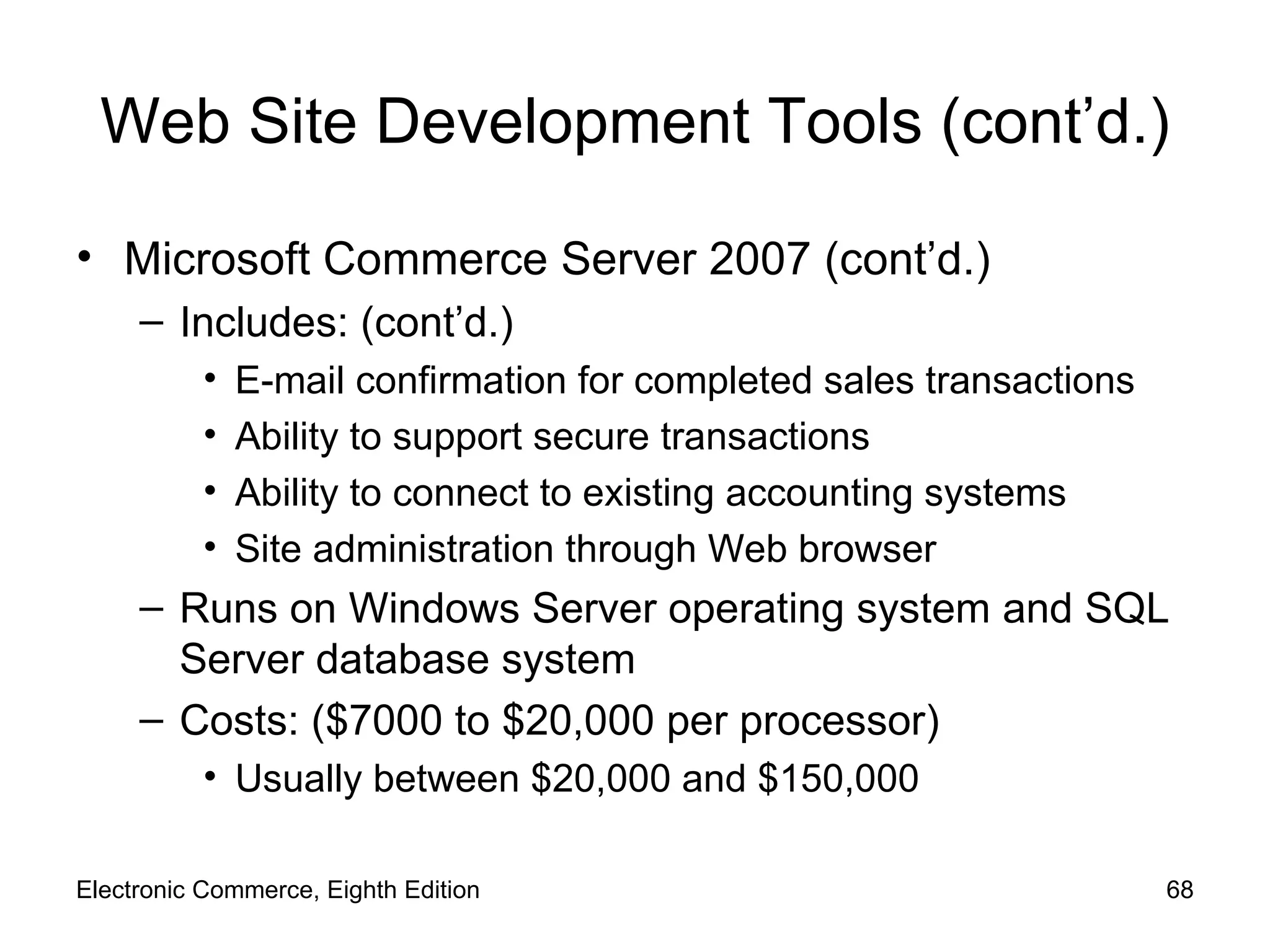 Web Site Development Tools (cont’d.) Microsoft Commerce Server 2007 (cont’d.) Includes: (cont’d.) E-mail confirmation for completed sales transactions Ability to support secure transactions Ability to connect to existing accounting systems Site administration through Web browser Runs on Windows Server operating system and SQL Server database system Costs: ($7000 to $20,000 per processor) Usually between $20,000 and $150,000 Electronic Commerce, Eighth Edition 