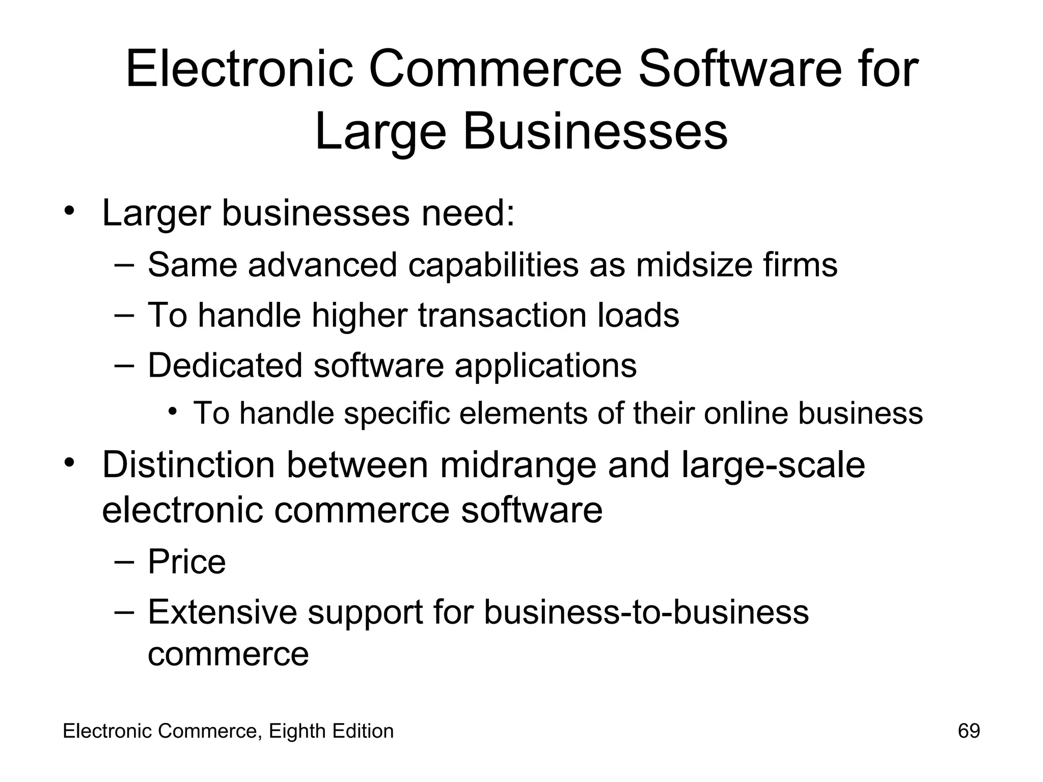 Electronic Commerce Software for Large Businesses Larger businesses need: Same advanced capabilities as midsize firms To handle higher transaction loads Dedicated software applications To handle specific elements of their online business Distinction between midrange and large-scale electronic commerce software Price Extensive support for business-to-business commerce Electronic Commerce, Eighth Edition 