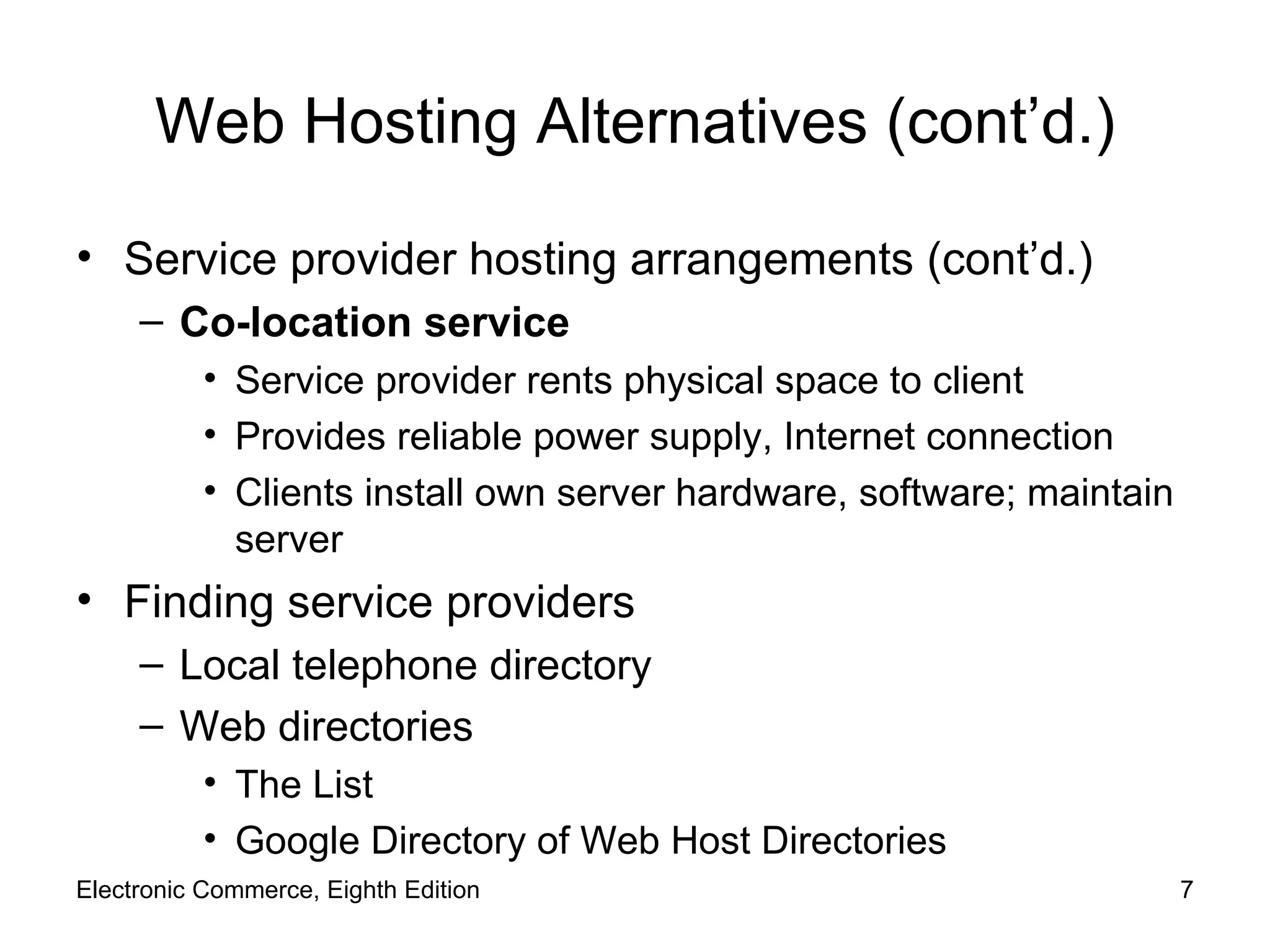 Web Hosting Alternatives (cont’d.) Service provider hosting arrangements (cont’d.) Co-location service Service provider rents physical space to client Provides reliable power supply, Internet connection Clients install own server hardware, software; maintain server Finding service providers Local telephone directory Web directories The List Google Directory of Web Host Directories Electronic Commerce, Eighth Edition 