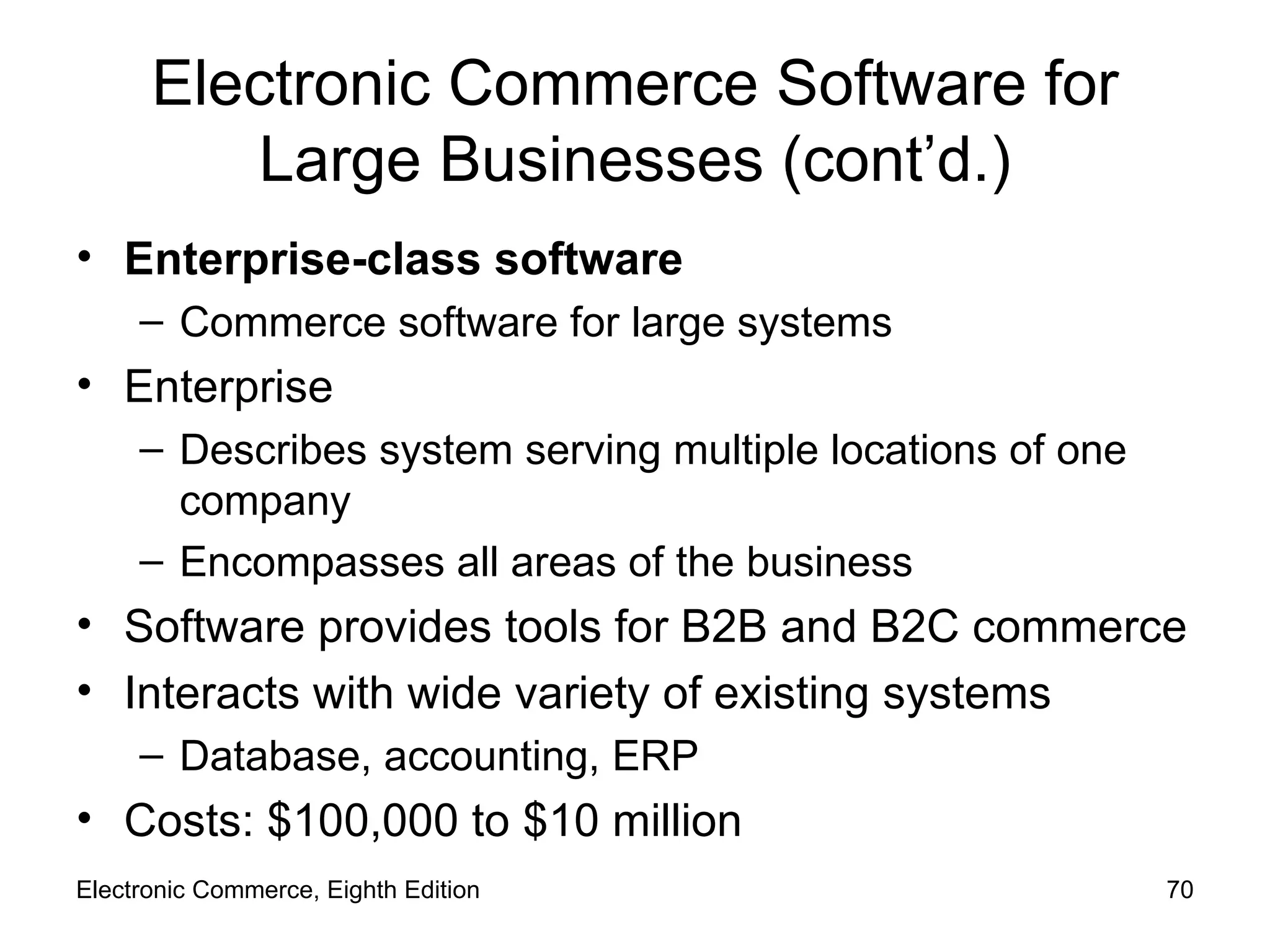 Electronic Commerce Software for Large Businesses (cont’d.) Enterprise-class software Commerce software for large systems Enterprise Describes system serving multiple locations of one company Encompasses all areas of the business Software provides tools for B2B and B2C commerce Interacts with wide variety of existing systems Database, accounting, ERP Costs: $100,000 to $10 million Electronic Commerce, Eighth Edition 