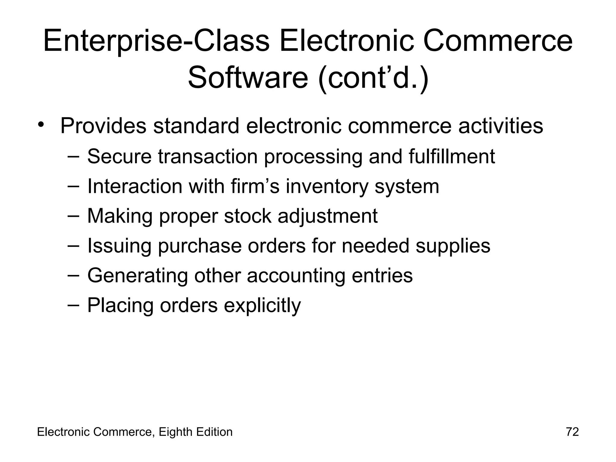 Enterprise-Class Electronic Commerce Software (cont’d.) Provides standard electronic commerce activities Secure transaction processing and fulfillment Interaction with firm’s inventory system Making proper stock adjustment Issuing purchase orders for needed supplies  Generating other accounting entries Placing orders explicitly Electronic Commerce, Eighth Edition 