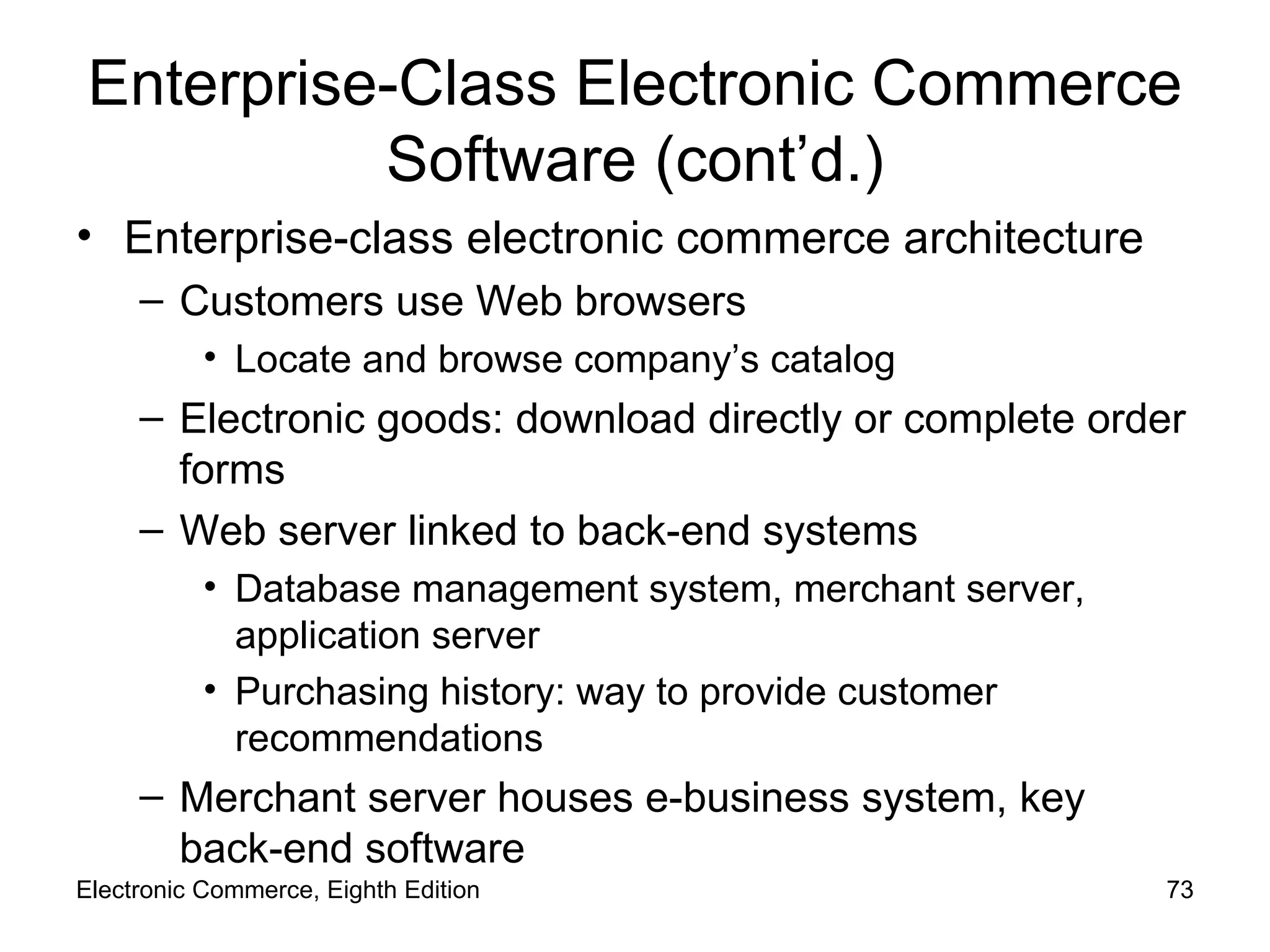 Enterprise-Class Electronic Commerce Software (cont’d.) Enterprise-class electronic commerce architecture Customers use Web browsers Locate and browse company’s catalog Electronic goods: download directly or complete order forms Web server linked to back-end systems Database management system, merchant server, application server Purchasing history: way to provide customer recommendations Merchant server houses e-business system, key back-end software Electronic Commerce, Eighth Edition 