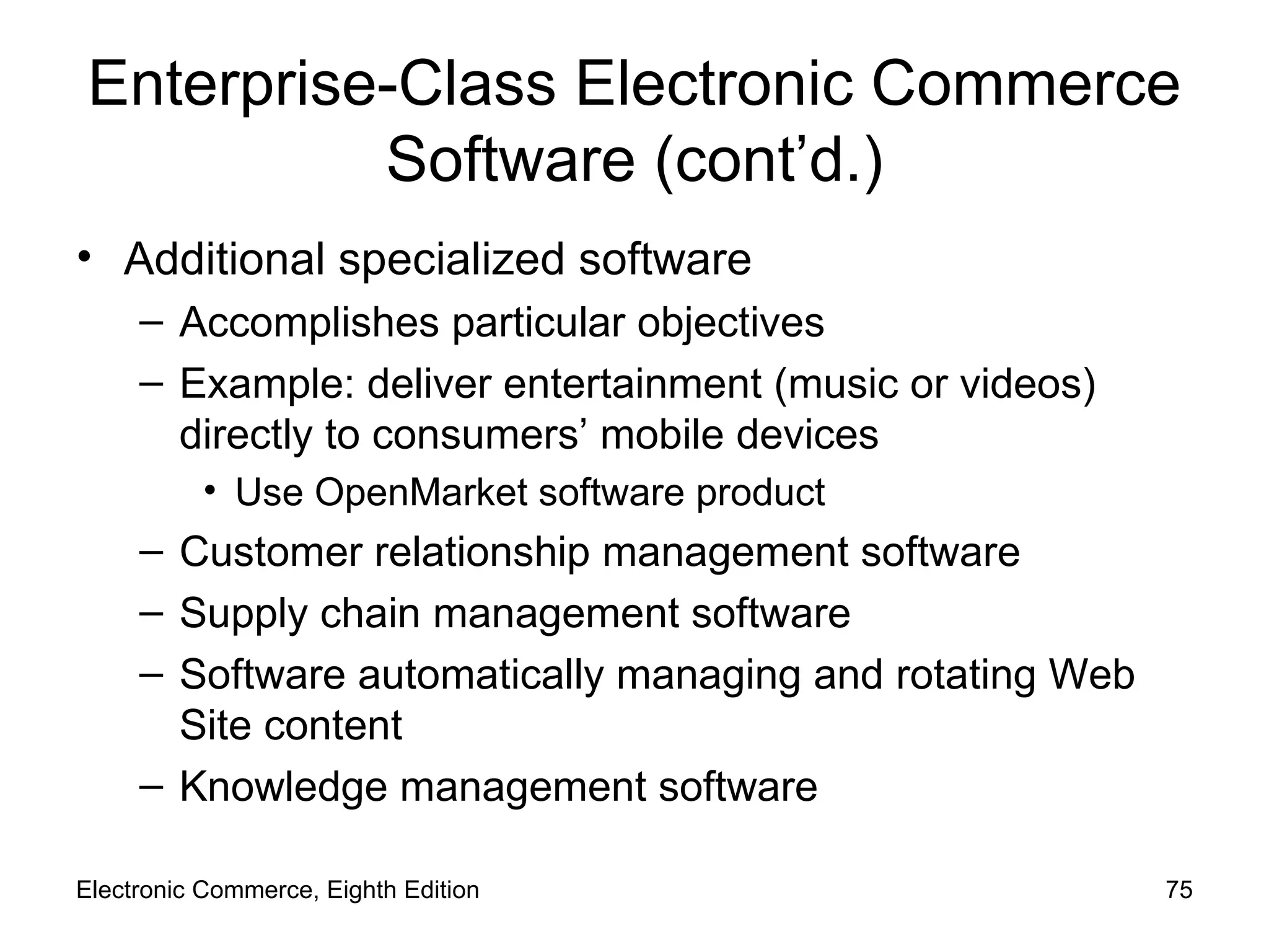 Enterprise-Class Electronic Commerce Software (cont’d.) Additional specialized software Accomplishes particular objectives Example: deliver entertainment (music or videos) directly to consumers’ mobile devices Use OpenMarket software product Customer relationship management software Supply chain management software Software automatically managing and rotating Web Site content Knowledge management software Electronic Commerce, Eighth Edition 