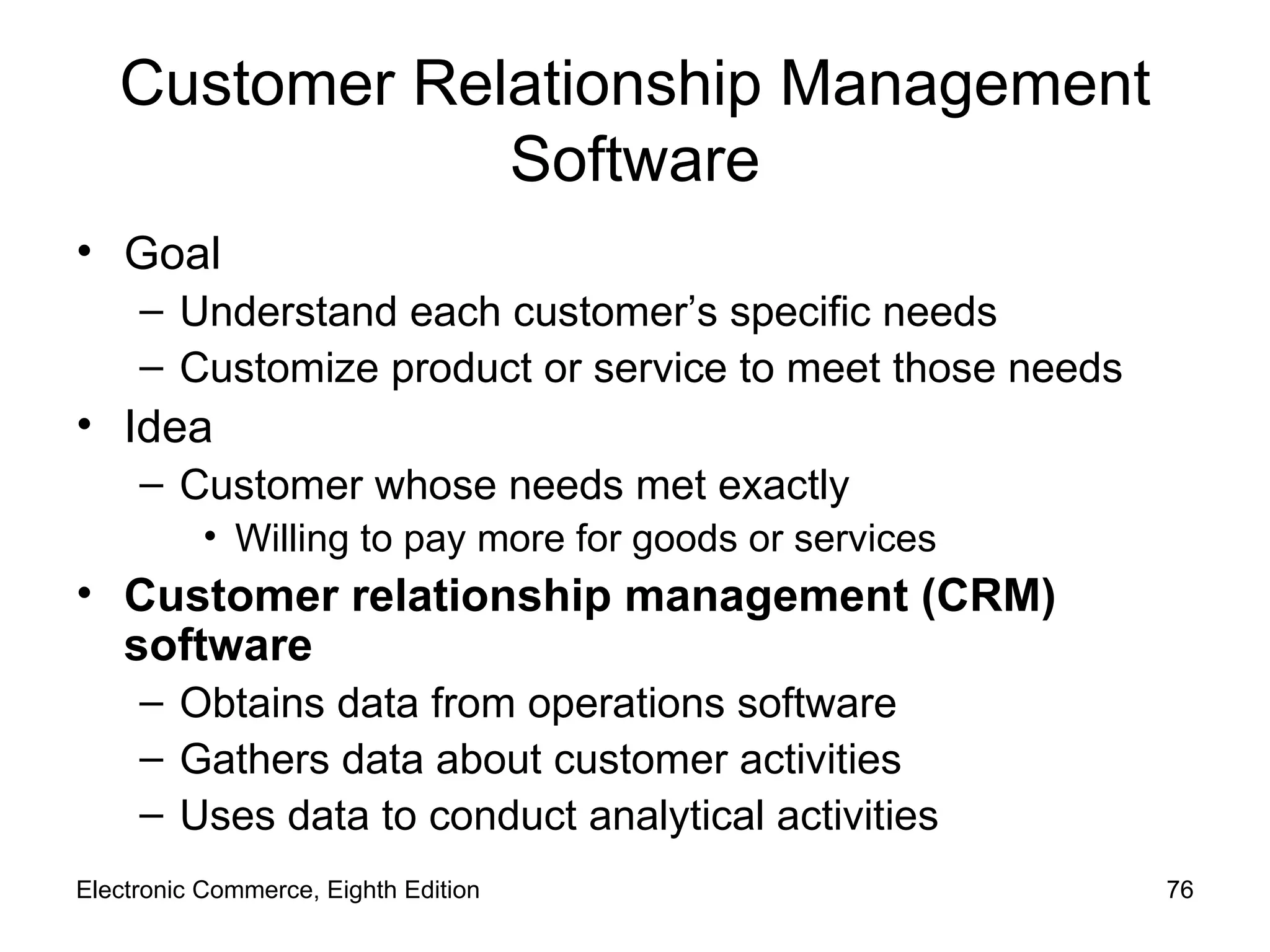 Customer Relationship Management Software Goal Understand each customer’s specific needs  Customize product or service to meet those needs Idea Customer whose needs met exactly Willing to pay more for goods or services Customer relationship management (CRM) software Obtains data from operations software  Gathers data about customer activities Uses data to conduct analytical activities Electronic Commerce, Eighth Edition 