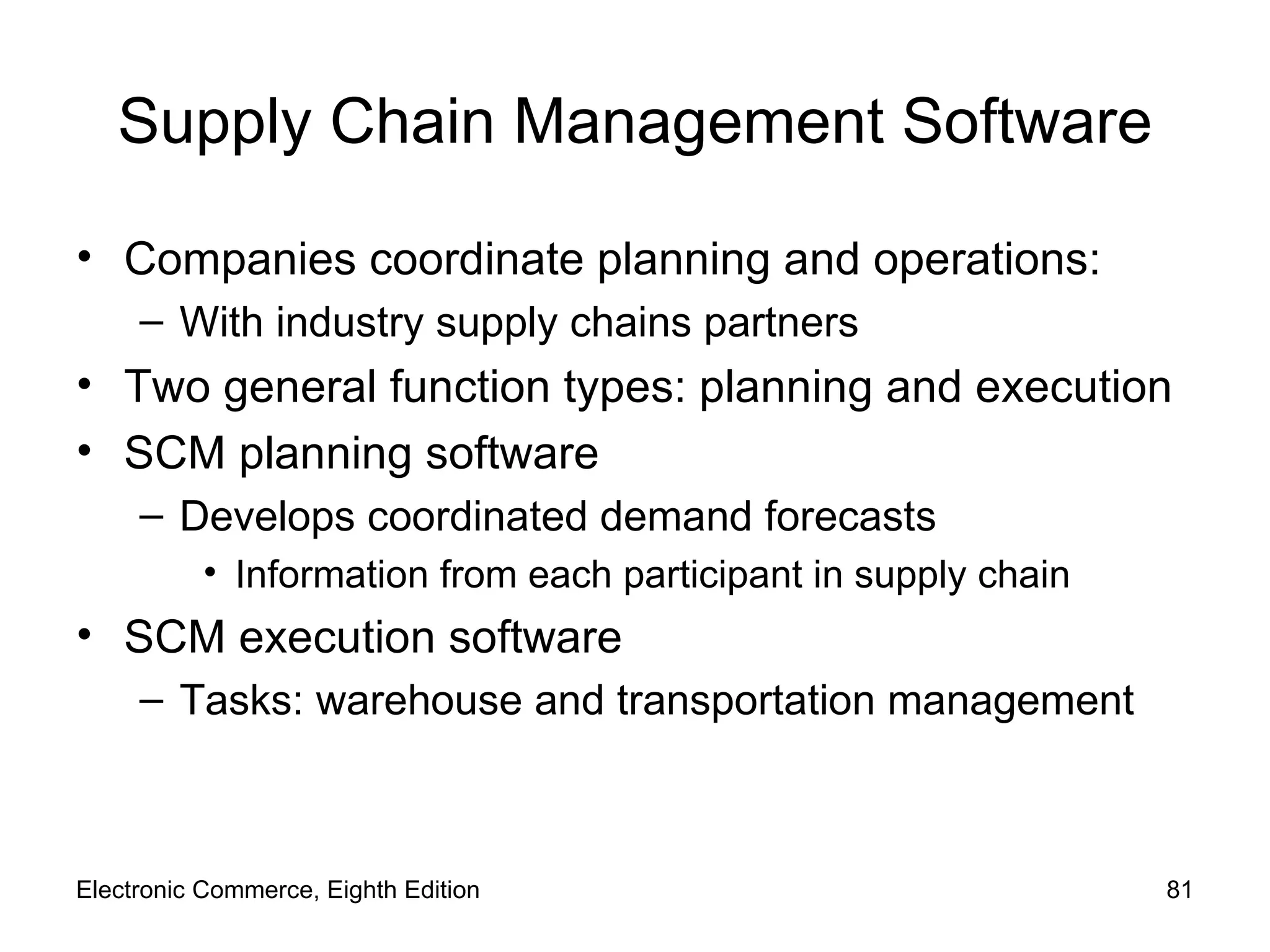 Supply Chain Management Software Companies coordinate planning and operations: With industry supply chains partners Two general function types: planning and execution SCM planning software Develops coordinated demand forecasts Information from each participant in supply chain SCM execution software Tasks: warehouse and transportation management Electronic Commerce, Eighth Edition 