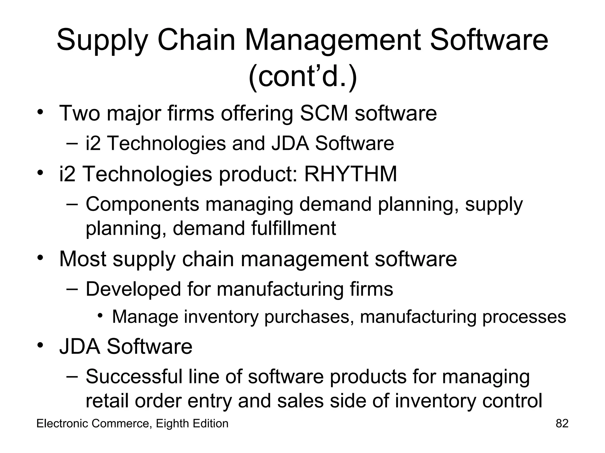 Supply Chain Management Software (cont’d.) Two major firms offering SCM software i2 Technologies and JDA Software i2 Technologies product: RHYTHM Components managing demand planning, supply planning, demand fulfillment Most supply chain management software Developed for manufacturing firms  Manage inventory purchases, manufacturing processes JDA Software Successful line of software products for managing retail order entry and sales side of inventory control Electronic Commerce, Eighth Edition 