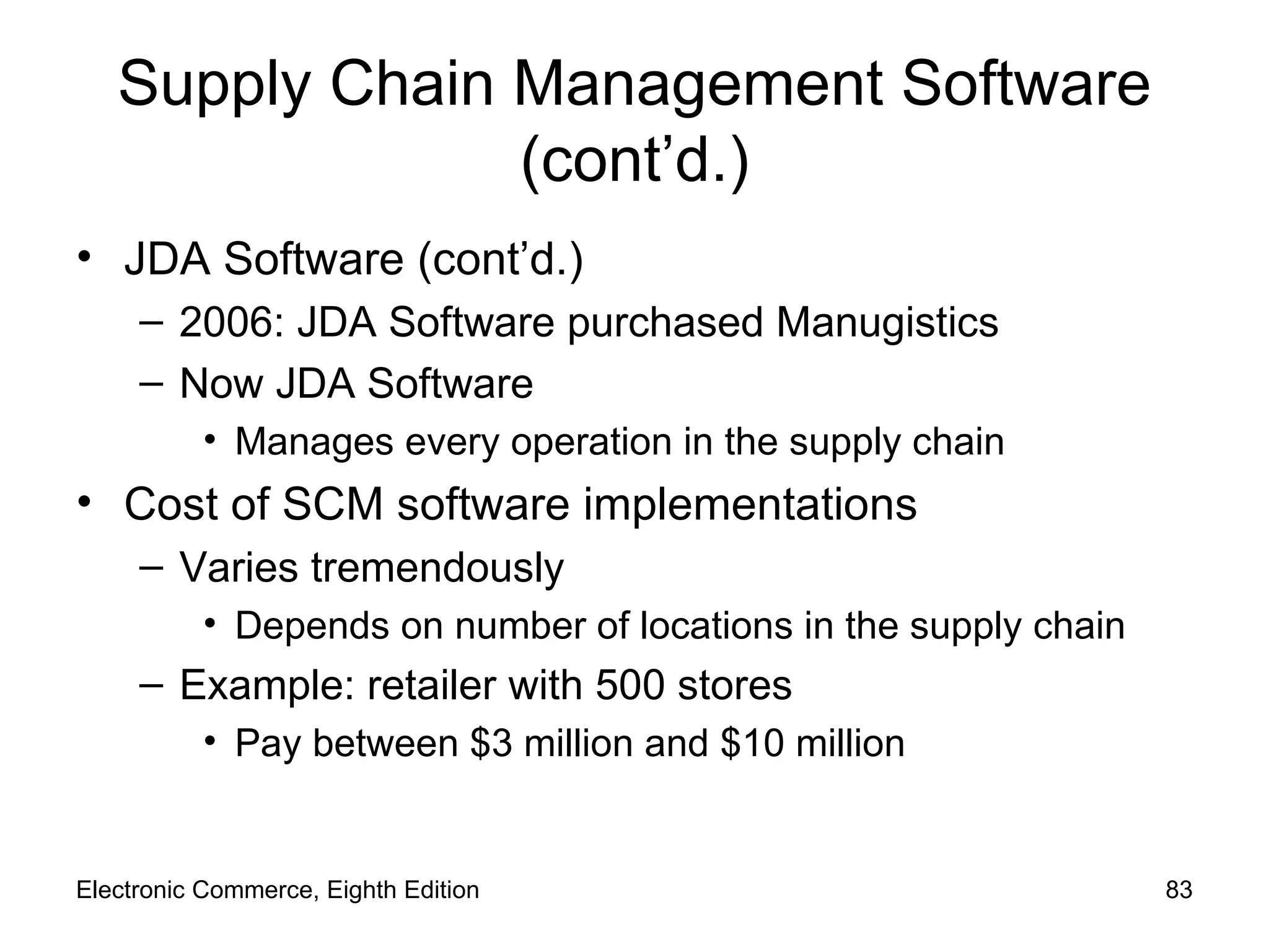 Supply Chain Management Software (cont’d.) JDA Software (cont’d.) 2006: JDA Software purchased Manugistics Now JDA Software Manages every operation in the supply chain Cost of SCM software implementations Varies tremendously Depends on number of locations in the supply chain Example: retailer with 500 stores Pay between $3 million and $10 million Electronic Commerce, Eighth Edition 