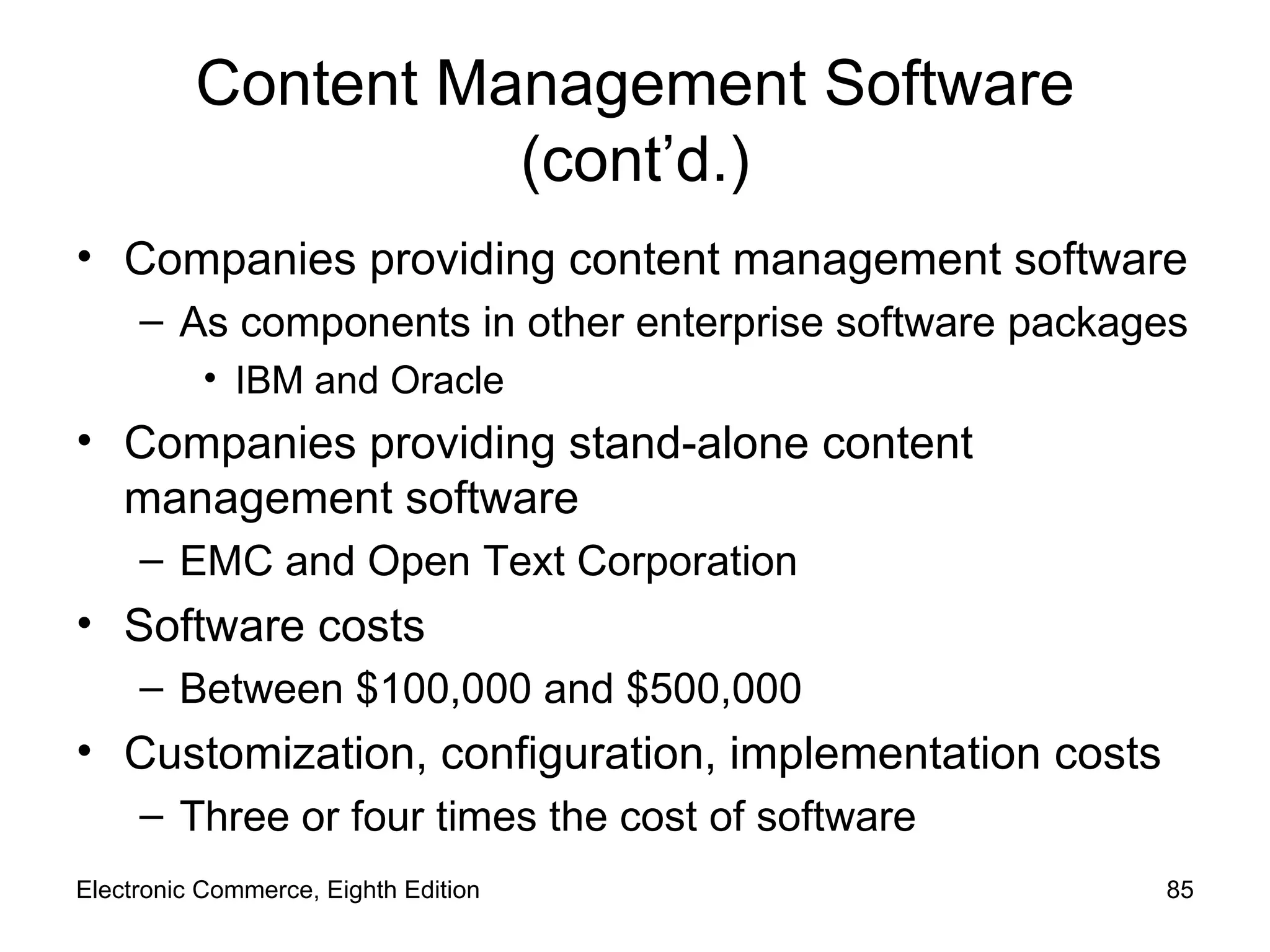 Content Management Software (cont’d.) Companies providing content management software As components in other enterprise software packages IBM and Oracle Companies providing stand-alone content management software EMC and Open Text Corporation Software costs Between $100,000 and $500,000 Customization, configuration, implementation costs Three or four times the cost of software Electronic Commerce, Eighth Edition 