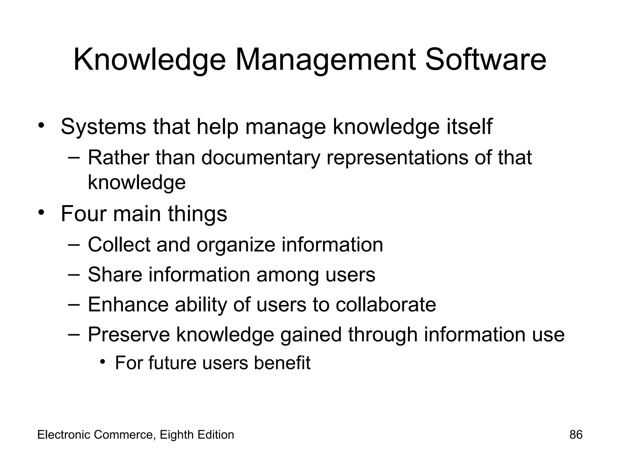 Knowledge Management Software Systems that help manage knowledge itself Rather than documentary representations of that knowledge Four main things Collect and organize information Share information among users Enhance ability of users to collaborate Preserve knowledge gained through information use For future users benefit Electronic Commerce, Eighth Edition 