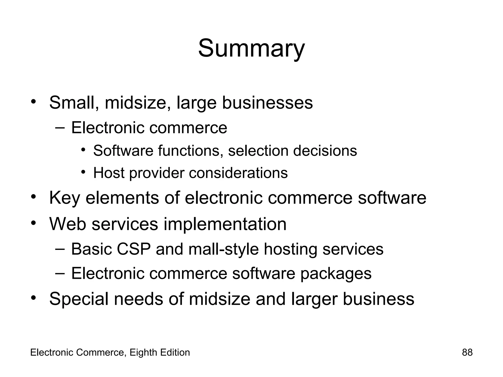 Summary Small, midsize, large businesses Electronic commerce  Software functions, selection decisions Host provider considerations Key elements of electronic commerce software Web services implementation Basic CSP and mall-style hosting services Electronic commerce software packages Special needs of midsize and larger business Electronic Commerce, Eighth Edition 