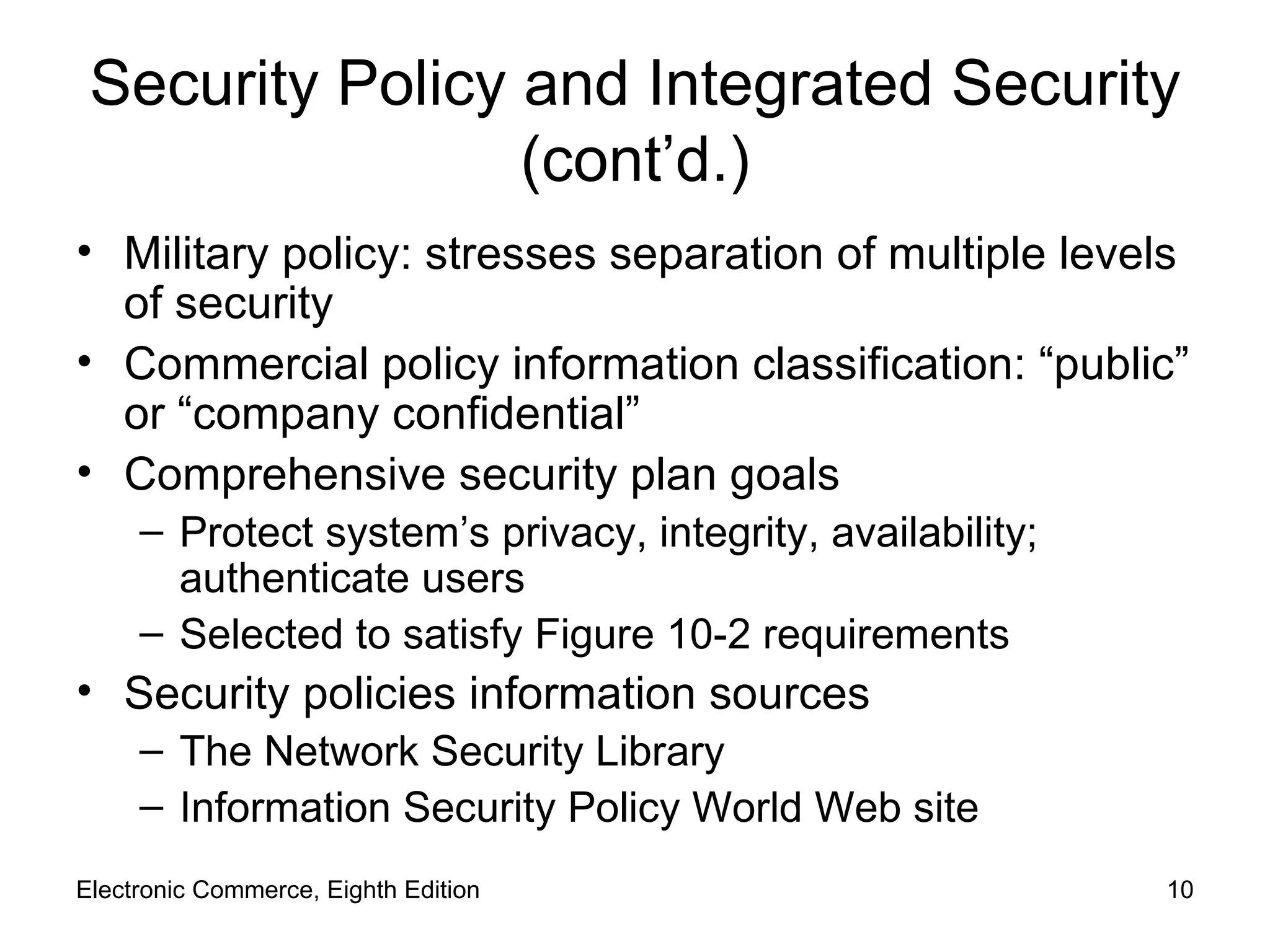 Security Policy and Integrated Security (cont’d.) Military policy: stresses separation of multiple levels of security Commercial policy information classification: “public” or “company confidential” Comprehensive security plan goals Protect system’s privacy, integrity, availability; authenticate users Selected to satisfy Figure 10-2 requirements Security policies information sources The Network Security Library Information Security Policy World   Web site Electronic Commerce, Eighth Edition 