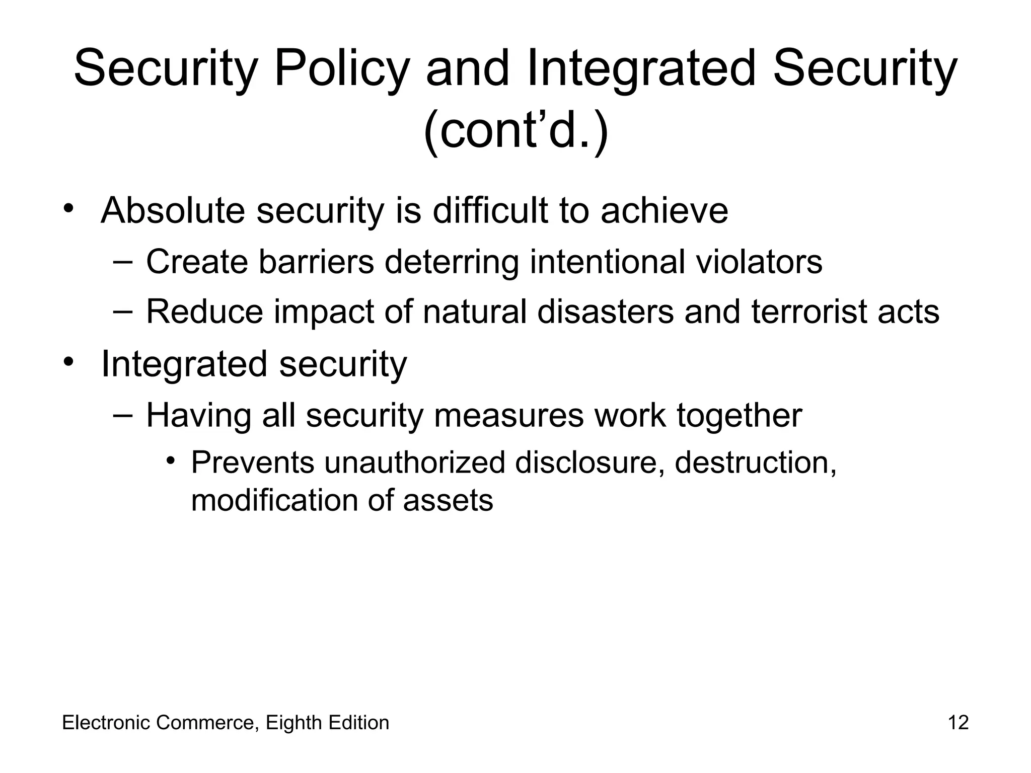 Security Policy and Integrated Security (cont’d.) Absolute security is difficult to achieve Create barriers deterring intentional violators Reduce impact of natural disasters and terrorist acts Integrated security  Having all security measures work together Prevents unauthorized disclosure, destruction, modification of assets Electronic Commerce, Eighth Edition 