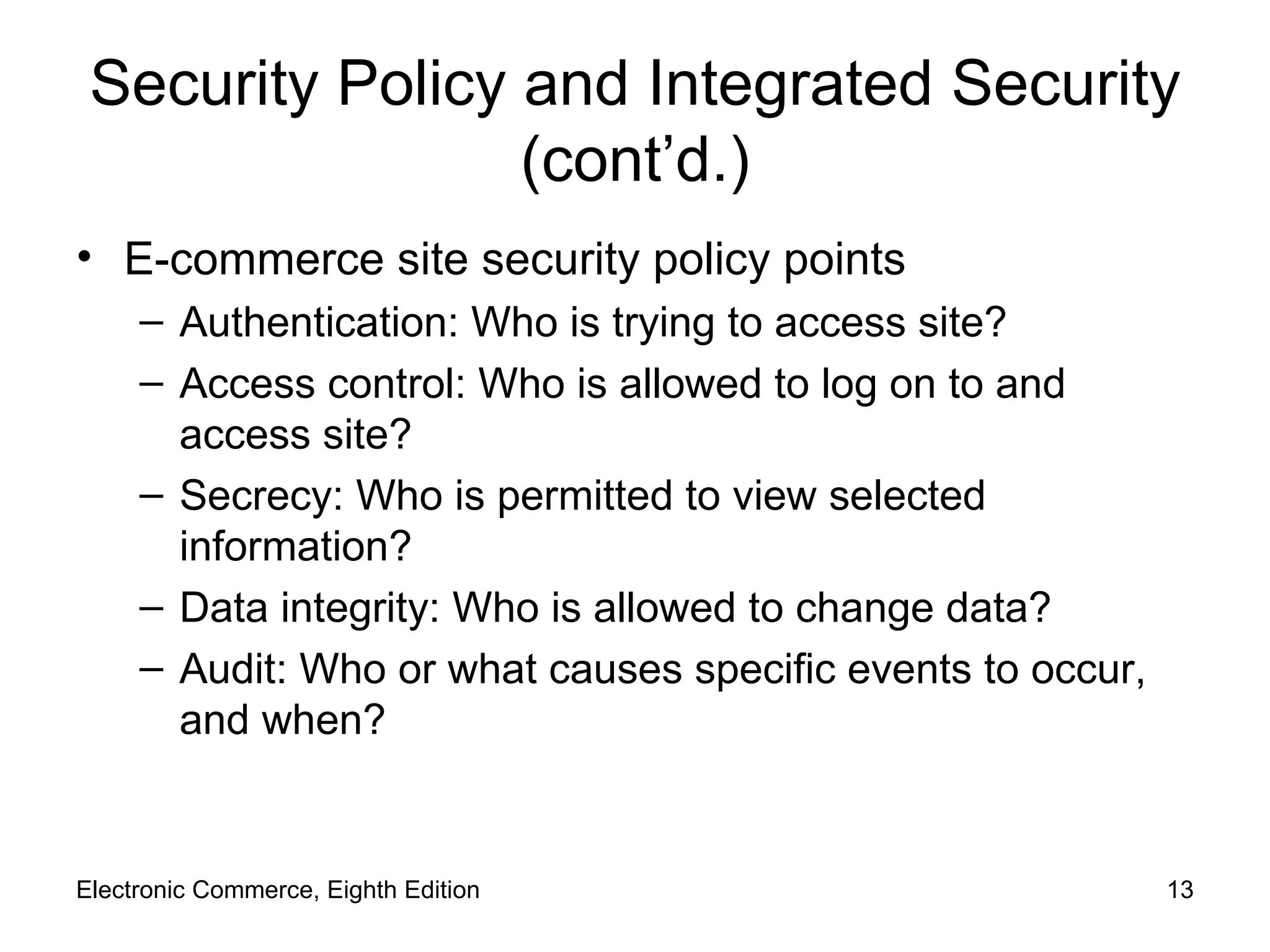 Security Policy and Integrated Security (cont’d.) E-commerce site security policy points Authentication: Who is trying to access site? Access control: Who is allowed to log on to and access site? Secrecy: Who is permitted to view selected information? Data integrity: Who is allowed to change data? Audit: Who or what causes specific events to occur, and when? Electronic Commerce, Eighth Edition 