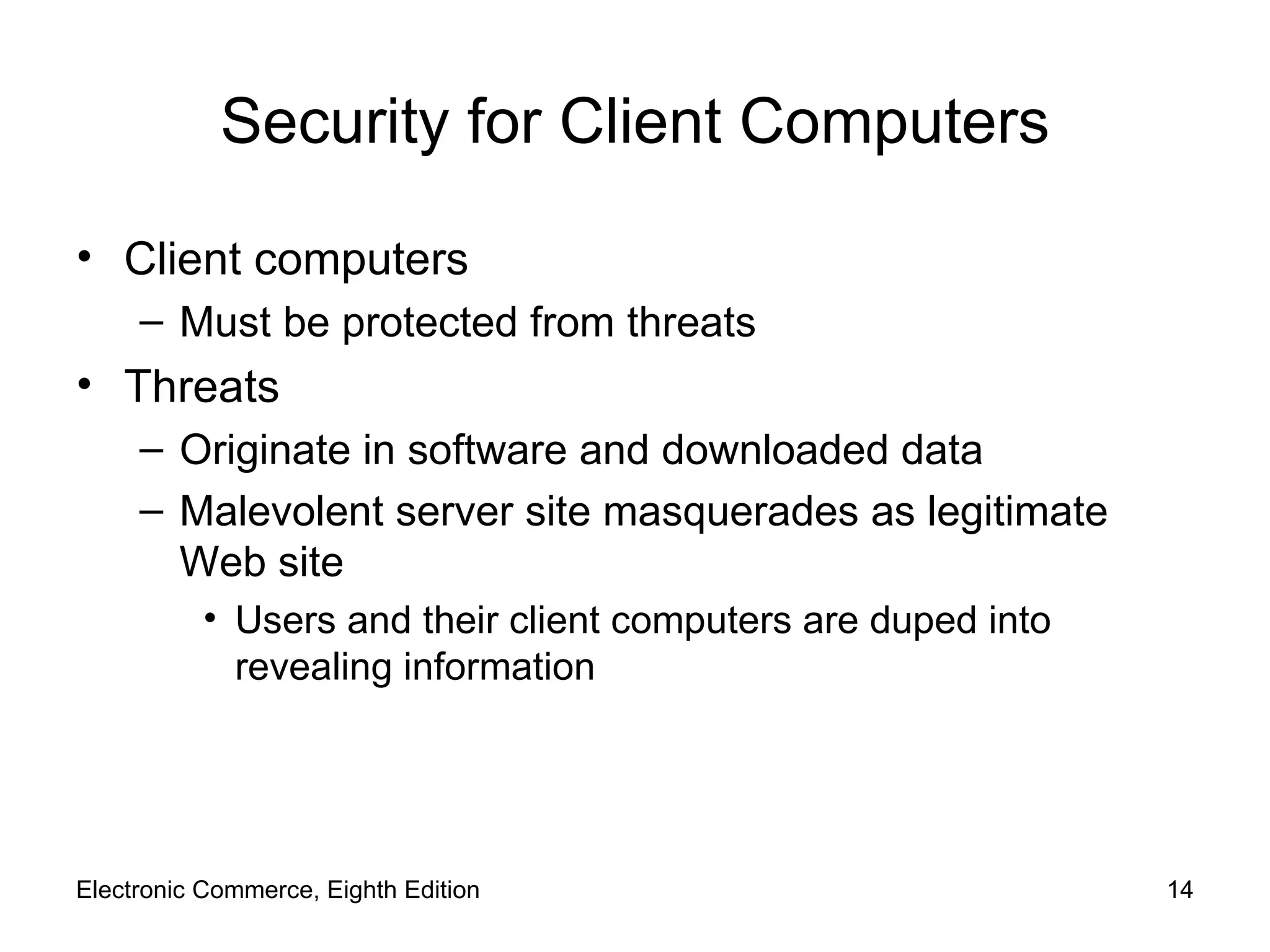 Security for Client Computers Client computers Must be protected from threats Threats Originate in software and downloaded data Malevolent server site masquerades as legitimate Web site Users and their client computers are duped into revealing information Electronic Commerce, Eighth Edition 