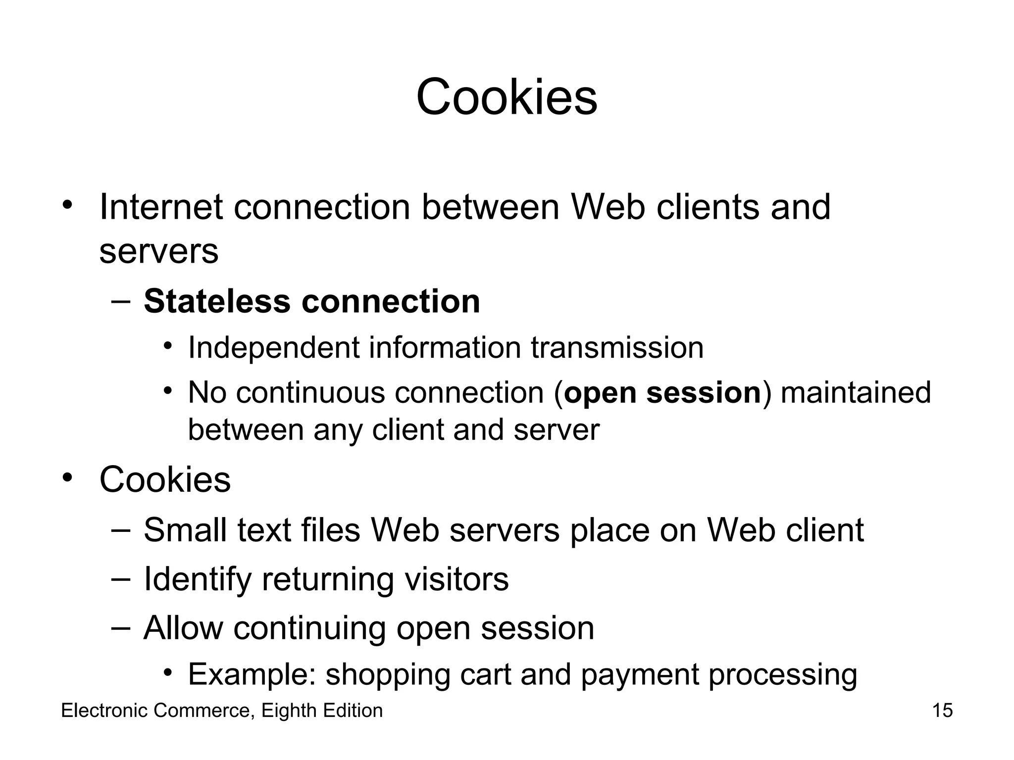 Cookies Internet connection between Web clients and servers Stateless connection Independent information transmission No continuous connection ( open session ) maintained between any client and server Cookies Small text files Web servers place on Web client Identify returning visitors Allow continuing open session Example: shopping cart and payment processing  Electronic Commerce, Eighth Edition 