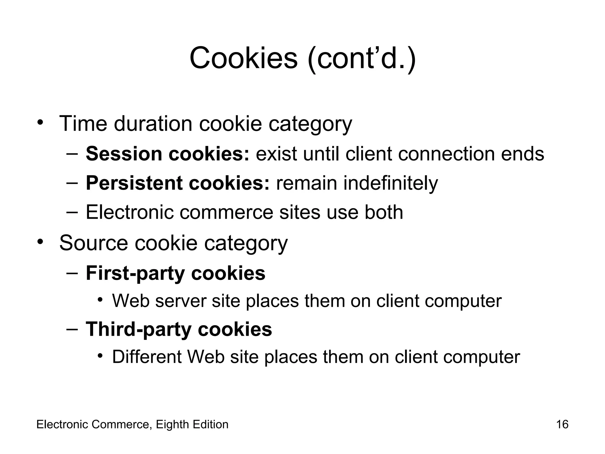 Cookies (cont’d.) Time duration cookie category Session cookies:  exist until client connection ends Persistent cookies:  remain indefinitely Electronic commerce sites use both Source cookie category First-party cookies Web server site places them on client computer Third-party cookies Different Web site places them on client computer Electronic Commerce, Eighth Edition 