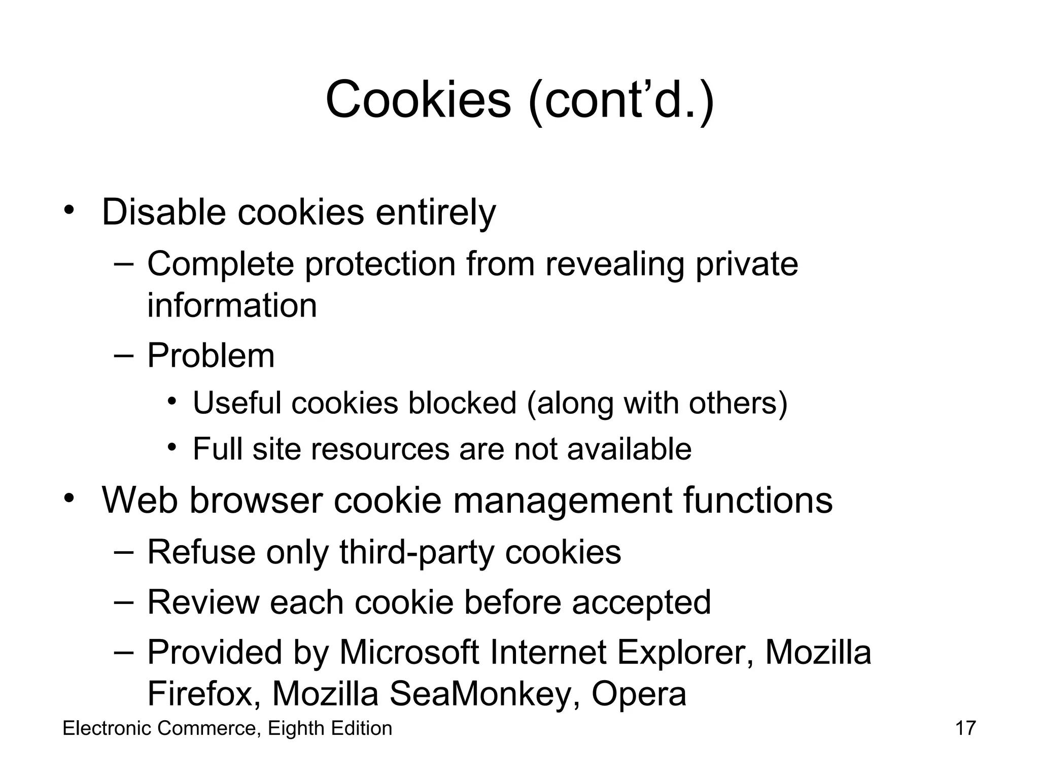 Cookies (cont’d.) Disable cookies entirely Complete protection from revealing private information Problem Useful cookies blocked (along with others) Full site resources are not available Web browser cookie management functions Refuse only third-party cookies Review each cookie before accepted Provided by Microsoft Internet Explorer, Mozilla Firefox, Mozilla SeaMonkey, Opera Electronic Commerce, Eighth Edition 