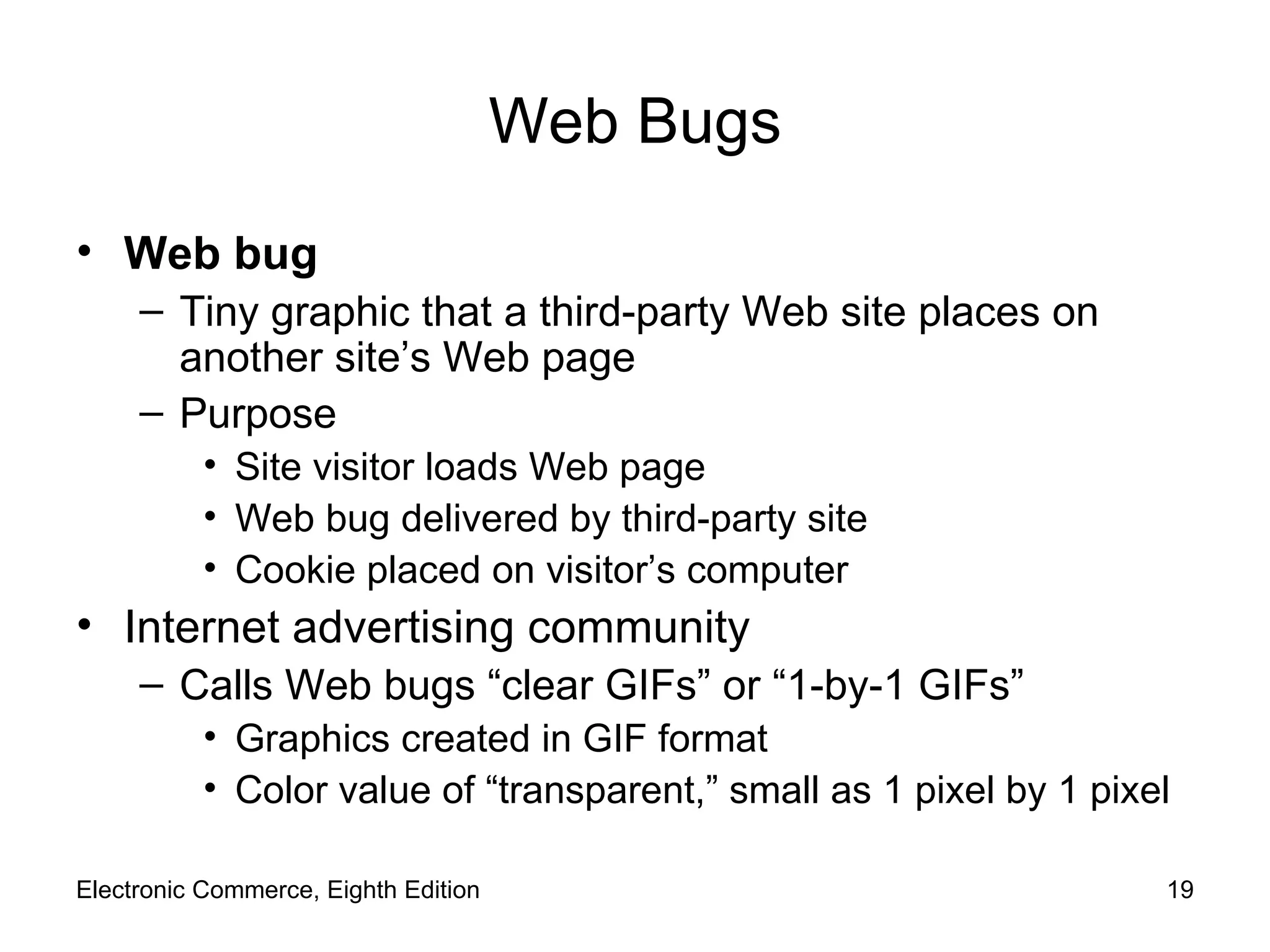 Web Bugs Web bug Tiny graphic that a third-party Web site places on another site’s Web page Purpose Site visitor loads Web page Web bug delivered by third-party site Cookie placed on visitor’s computer Internet advertising community Calls Web bugs “clear GIFs” or “1-by-1 GIFs”  Graphics created in GIF format Color value of “transparent,” small as 1 pixel by 1 pixel Electronic Commerce, Eighth Edition 
