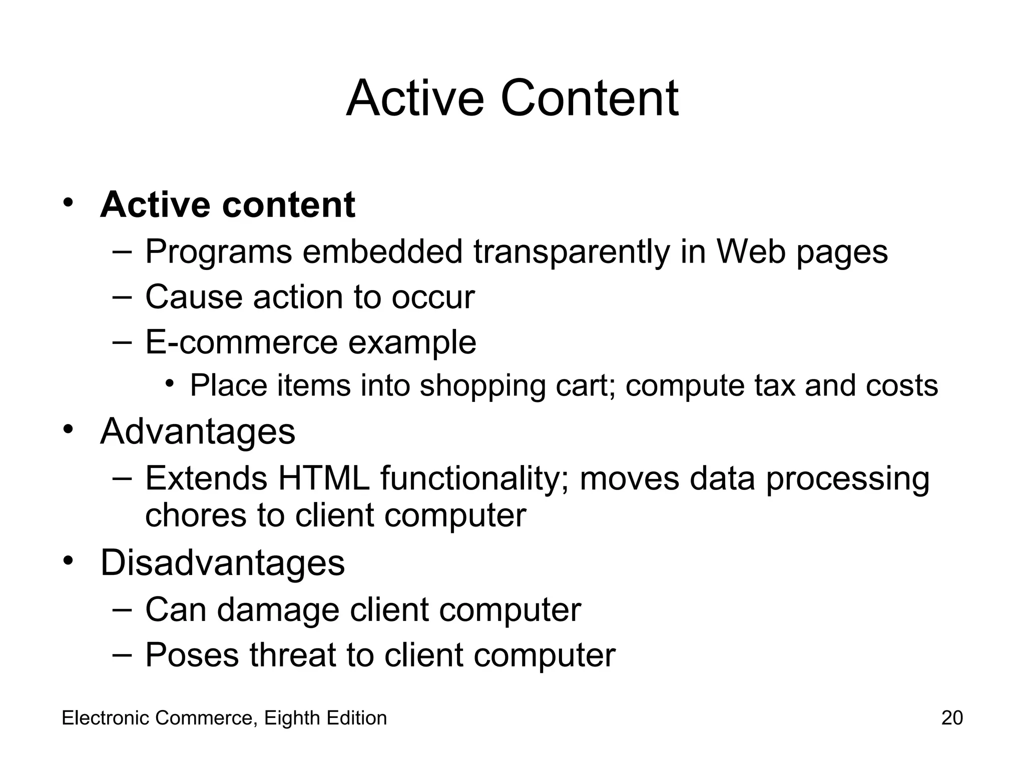Active Content Active content Programs embedded transparently in Web pages Cause action to occur E-commerce example Place items into shopping cart; compute tax and costs Advantages Extends HTML functionality; moves data processing chores to client computer Disadvantages Can damage client computer Poses threat to client computer Electronic Commerce, Eighth Edition 