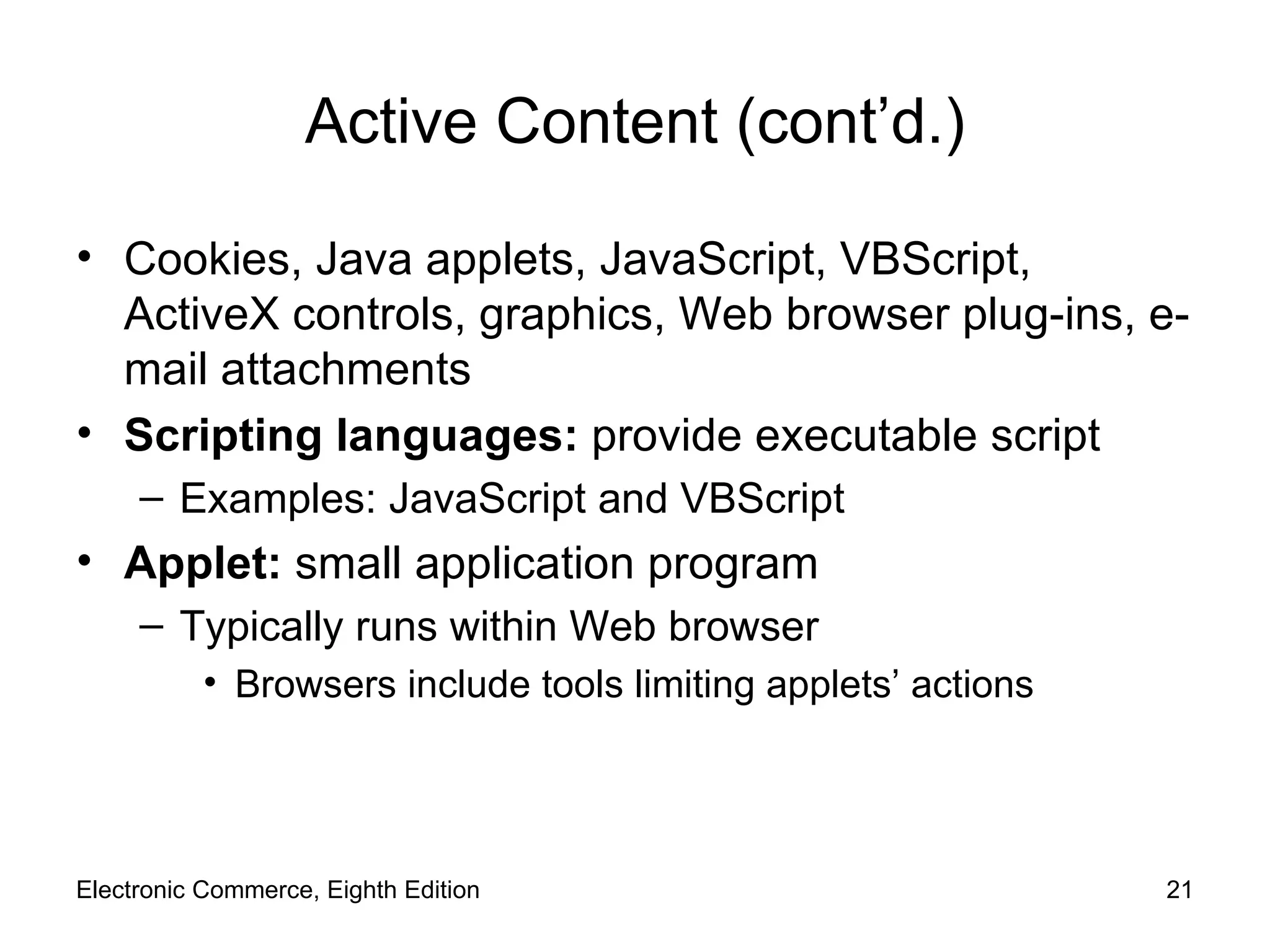 Active Content (cont’d.) Cookies, Java applets, JavaScript, VBScript, ActiveX controls, graphics, Web browser plug-ins, e-mail attachments Scripting languages:  provide executable script Examples: JavaScript and VBScript Applet:  small application program Typically runs within Web browser Browsers include tools limiting applets’ actions Electronic Commerce, Eighth Edition 